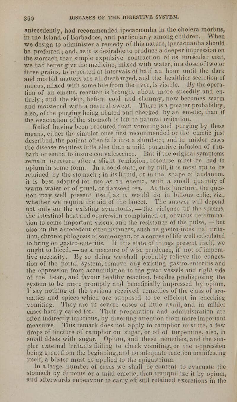 antecedently, had recommended ipecacuanha in the cholera morbus, in the Island of Barbadoes, and particularly among children. When we design to administer a remedy of this nature, ipecacuanha should be preferred ; and, as it is desirable to produce a deeper impression on the stomach than simple expulsive contraction of its muscular coat, we had better give the medicine, mixed with water, in a dose of two or three grains, to repeated at intervals of half an hour until the dark and morbid matters are all discharged, and the healthier secretion of mucus, mixed with some bile from the liver, is visible. By the opera- tion of an emetic, reaction is brought about more speedily and en- tirely; and the skin, before cold and clammy, now becomes warm and moistened with a natural sweat. There is a greater probability, also, of the purging being abated and checked by an emetic, than if the evacuation of the stomach is left to natural irritation. Relief having been procured from vomiting and purging by these means, either the simpler ones first recommended or the emetic just described, the patient often falls into a slumber; and in milder cases the disease requires little else than a mild purgative infusion of rhu- barb or senna to insure convalescence. But if the original symptoms remain or return after a slight remission, recourse must be bad to opium in some form. In a solid state, or by pill, it is most apt to be retained by the stomach ; in its liquid, or in the shape of laudanum, it is best adapted for use as an enema, with a small quantity of warm water or of gruel, or flaxseed tea. At this juncture, the ques- tion may well present itself, as it would do in bilious colic, viz., whether we require the aid of the lancet. The answer will depend not only on the existing symptoms, — the violence of the spasms, the intestinal heat and oppression complained of, obvious determina- tion to some important viscus, and the resistance of the pulse, — but also on the antecedent circumstances, such as gastro-intestinal irrita- tion, chronic phlogosis of some organ, or a course of life well calculated to bring on gastro-enteritis. If this state of things present itself, we ought to bleed, — as a measure of wise prudence, if not of impera- tive necessity. By so doing we shall probably relieve the conges- tion of the portal system, remove any existing gastro-enteritis and the oppression from accumulation in the great vessels and right side of the heart, and favour healthy reaction, besides predisposing the system to be more promptly and beneficially impressed by opium. I say nothing of the various received remedies of the class of aro- matics and spices whicli are supposed to be efficient in checking vomiting. They are in severe cases of little avail, and in milder cases hardly called for. Their preparation and administration are often indirectly injurious, by diverting attention from more important measures This remark does not apply to camphor mixture, a few drops of tincture of camphor on sugar, or oil of turpentine, also, in small ddses with sugar. Opium, and these remedies, and the sim- pler external irritants failing to check vomiting, or the oppression being great from the beginning,and no adequate reaction manifesting itself, a blister must be applied to the epigastrium. In a large number of cases we shall be content to evacuate the stomach by diluents or a mild emetic, then tranquillize it by opium, and afterwards endeavour to carry off still retained excretions in the