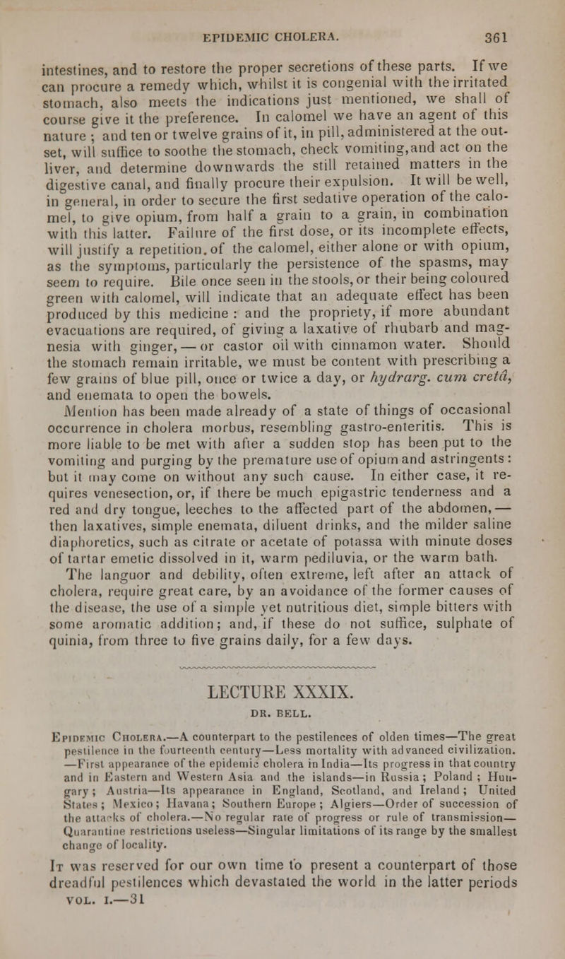 intestines, and to restore the proper secretions of these parts. If we can procure a remedy which, whilst it is congenial with the irritated stomach, also meets the indications just mentioned, we shall of course give it the preference. In calomel we have an agent of this nature ; and ten or twelve grains of it, in pill, administered at the out- set, will suffice to soothe the stomach, check vomiting,and act on the liver, and determine downwards the still retained matters in the digestive canal, and finally procure their expulsion. It will be well, in general, in order to secure the first sedative operation of the calo- mel, to give opium, from half a grain to a grain, in combination with this latter. Failure of the first dose, or its incomplete effects, will justify a repetition.of the calomel, either alone or with opium, as the symptoms, particularly the persistence of the spasms, may seem to require. Bile once seen in the stools, or their being coloured green with calomel, will indicate that an adequate effect has been produced by this medicine : and the propriety, if more abundant evacuations are required, of giving a laxative of rhubarb and mag- nesia with ginger, — or castor oil with cinnamon water. Should the stomach remain irritable, we must be content with prescribing a. few grains of blue pill, once or twice a day, or hydrarg. cum cretd, and enemata to open the bowels. Mention has been made already of a state of things of occasional occurrence in cholera morbus, resembling gastro-enteritis. This is more liable to be met with after a sudden stop has been put to the vomiting and purging by the premature use of opium and astringents: but it may come on without any such cause. In either case, it re- quires venesection, or, if there be much epigastric tenderness and a red and dry tongue, leeches to the affected part of the abdomen,— then laxatives, simple enemata, diluent drinks, and the milder saline diaphoretics, such as citrate or acetate of potassa with minute doses of tartar emetic dissolved in it, warm pediluvia, or the warm bath. The languor and debilitv, often extreme, left after an attack of cholera, require great care, by an avoidance of the former causes of the disease, the use of a simple yet nutritious diet, simple bitters with some aromatic addition; and, if these do not suffice, sulphate of quinia, from three to five grains daily, for a few days. LECTURE XXXIX. DR. BELL. Kpipkmic Cholera.—A counterpart to the pestilences of olden times—The great pestilence in the fourteenth century—Less mortality with advanced civilization. — First appearance of the epidemic cholera in India—Its progress in thatcountry and in El as tern and Western Asia and the islands—in Russia; Poland ; Hun- gary; Austria—Its appearance in England, Scotland, and Ireland; United States; Mexico; Havana; Southern Europe ; Algiers—Order of succession of the attacks of cholera.—No regular rate of progress or rule of transmission— Quarantine restrictions useless—Singular limitations of its range by the smallest change of locality. It was reserved for our own time to present a counterpart of those dreadful pestilences which devastated the world in the latter periods vol. i.—31