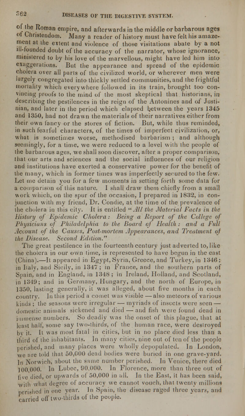 of the Roman empire, and afterwards in the middle or barbarous ages of Christendom. Many a reader of history must have felt his amaze- ment at the extent and violence of those visitations abate by a not ill-founded doubt of the accuracy of the narrator, whose ignorance, ministered to by his love of the marvellous, might have led him into exaggerations. But the appearance and spread of the epidemic cholera over all parts of the civilized world, or wherever men were largely congregated into thickly settled communities,and the frightful mortality which everywhere followed in its train, brought too con- vincing proofs to the mind of the most skeptical that historians, in describing the pestilences in the reign of the Antonines and of Justi- nian, and later in the period which elapsed between the years 1345 and 1350, had not drawn the materials of their narratives either from their own fancy or the stores of fiction. But, while thus reminded, in such fearful characters, of the times of imperfect civilization, or, what is sometimes worse, methodised barbarism ; and although seemingly, for a time, we were reduced to a level with the people of the barbarous ages, we shall soon discover, after a proper comparison, that our arts and sciences and the social influences of our religion and institutions have exerted a conservative power for the benefit of the many, which in former times was imperfectly secured to the few. Let me detain you for a few moments in setting forth some data for a comparison of this nature. I shall draw them chiefly from a small work which, on the spur of the occasion, I prepared in 1832, in con- junction with my friend, Dr. Condie, at the time of the prevalence of the cholera in this city. It is entitled All the Material Facts in the History of Epidemic Cholera : Being a Report of the College of Physicians of Philadelphia to the Board of Health : and a Full Account of the Causes, Post-mortem Appearances, and Treatment of the Disease. Second Edition. The great pestilence in the fourteenth century just adverted to, like the cholera in our own lime, is represented to have begun in the east (China).—It appeared in Egypt, Syria, Greece, and Turkey, in 1346; in Italy, and Sicily, in 1347; in France, and the southern parts of Spain, and in England, in 1348; in Ireland, Holland, and Scotland, in 1349; and In Germany, Hungary, and the north of Europe, in 1350, lasting generally, it was alleged, about five months in each country. In this period a comet was visible—also meteors of various kinds ; the seasons were irregular — myriads of insects were seen — domestic animals sickened and died — and fish were found dead in immense numbers. So deadly was the onset of this plague, that at least half, some say two-thirds, of the human race, were destroyed bv it. It was most fatal in cities, but in no place died less than a third of the inhabitants. In many cities, nine out of ten of the people perished, and many places were wholly depopulated. In London, we are told that 50,000 dead bodies were buried in one grave-yard. In Norwich, about the same number perished. In Venice, there died 100 000. In Lubec, 90.000. In Florence, more than three out of five died, or upwards of 50,000 in all. In the East, it has been said, with what degree of accuracy we cannot vouch, that twenty millions perished in one year. In Spain, the disease raged three years, and carded off two-thirds of the people.
