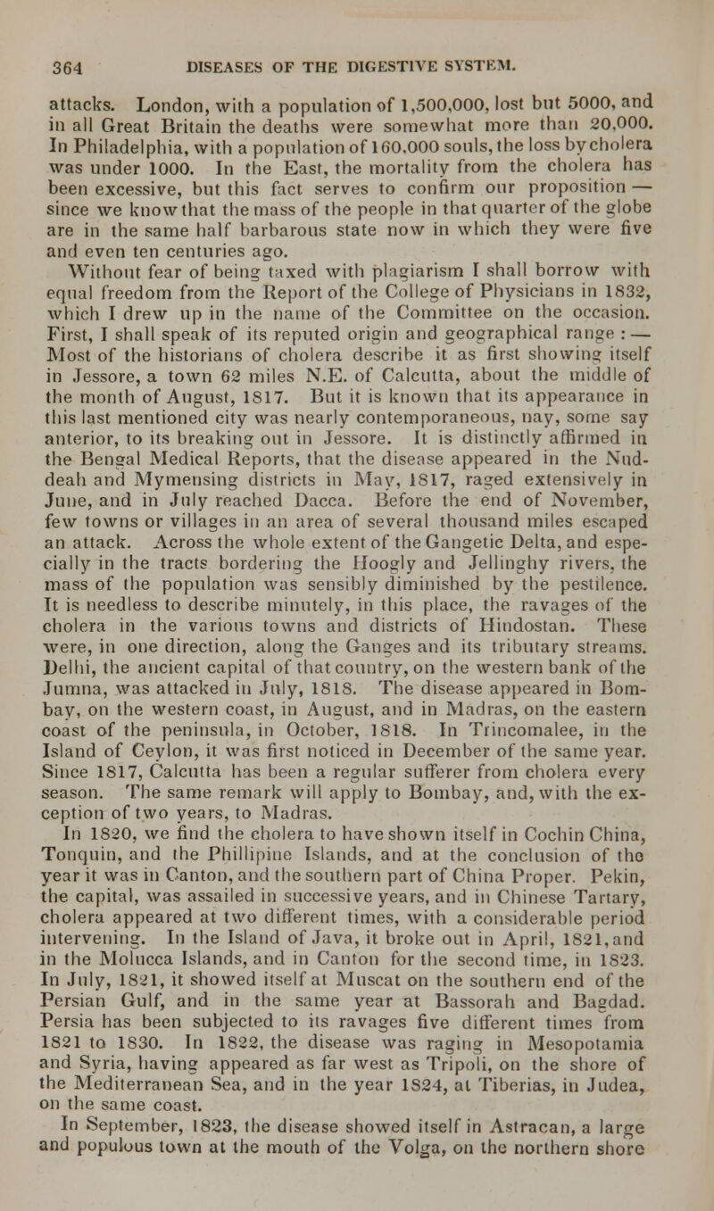 attacks. London, with a population of 1,500,000, lost but 5000, and in all Great Britain the deaths were somewhat more than 20,000. In Philadelphia, with a population of 160.000 souls, the loss by cholera was under 1000. In the East, the mortality from the cholera has been excessive, but this fact serves to confirm our proposition — since we know that the mass of the people in that quarter of the globe are in the same half barbarous state now in which they were five and even ten centuries ago. Without fear of being taxed with plagiarism I shall borrow with equal freedom from the Report of the College of Physicians in 1832, which I drew up in the name of the Committee on the occasion. First, I shall speak of its reputed origin and geographical range : — Most of the historians of cholera describe it as first showing itself in Jessore, a town 62 miles N.E. of Calcutta, about the middle of the month of August, 1817. But it is known that its appearance in this last mentioned city was nearly contemporaneous, nay, some say anterior, to its breaking out in Jessore. It is distinctly affirmed in the Bengal Medical Reports, that the disease appeared in the Nud- deah and Mymensing districts in May, 1817, raged extensively in June, and in July reached Dacca. Before the end of November, few towns or villages in an area of several thousand miles escaped an attack. Across the whole extent of the Gangetic Delta, and espe- cially in the tracts bordering the Hoogly and Jellinghy rivers, the mass of the population was sensibly diminished by the pestilence. It is needless to describe minutely, in this place, the ravages of the cholera in the various towns and districts of Hindostan. These were, in one direction, along the Ganges and its tributary streams. Delhi, the ancient capital of that country, on the western bank of the Jumna, was attacked in July, 1818. The disease appeared in Bom- bay, on the western coast, in August, and in Madras, on the eastern coast of the peninsula, in October, 1818. In Trincomalee, in the Island of Ceylon, it was first noticed in December of the same year. Since 1817, Calcutta has been a regular sufferer from cholera every season. The same remark will apply to Bombay, and, with the ex- ception of two years, to Madras. In 1820, we find the cholera to have shown itself in Cochin China, Tonquin, and the Phillipine Islands, and at the conclusion of the year it was in Canton, and the southern part of China Proper. Peldn, the capital, was assailed in successive years, and in Chinese Tartary, cholera appeared at two different times, with a considerable period intervening. In the Island of Java, it broke out in April, 1821, and in the Molucca Islands, and in Canton for the second time, in 1823. In July, 1821, it showed itself at Muscat on the southern end of the Persian Gulf, and in the same year at Bassorah and Bagdad. Persia has been subjected to its ravages five different times from 1821 to 1830. In 1822, the disease was raging in Mesopotamia and Syria, having appeared as far west as Tripoli, on the shore of the Mediterranean Sea, and in the year 1S24, al Tiberias, in Judea, on the same coast. In September, 1823, the disease showed itself in Astracan, a large and populous town at the mouth of the Volga, on the northern shore
