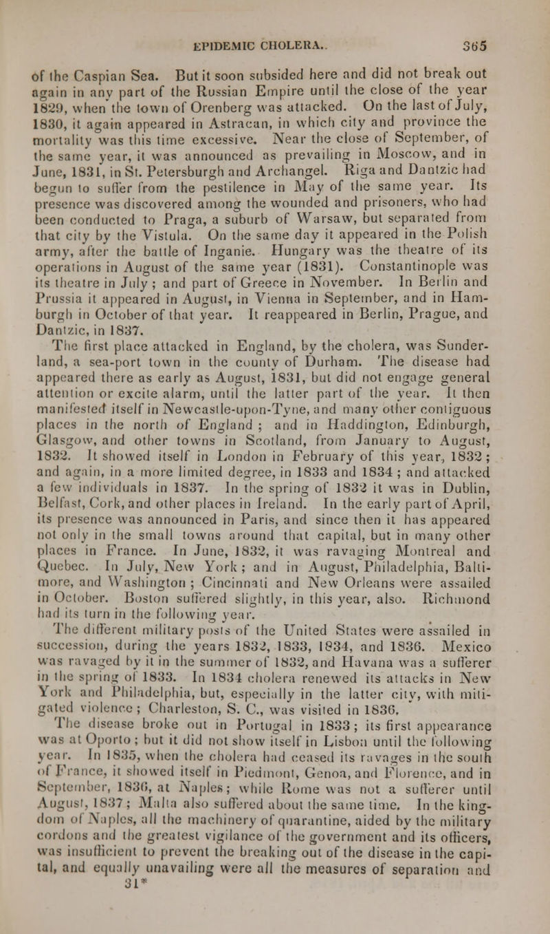 of the Caspian Sea. But it soon subsided here and did not break out again in anv part of the Russian Empire until the close of the year 1829, when the town of Orenberg was attacked. On the last of July, 1830, it again appeared in Astracan, in which city and province the mortality was this time excessive. Near the close of September, of the same year, it was announced as prevailing in Moscow, and in June, 1831, in St. Petersburgh and Archangel. Riga and Dantzic had begun to sud'er from the pestilence in May of the same year. Its presence was discovered among the wounded and prisoners, who had been conducted to Praga, a suburb of Warsaw, but separated from that city by the Vistula. On the same day it appeared in the Polish army, after the battle of Inganie. Hungary was the theatre of its operations in August of the same year (1831). Constantinople was its theatre in July ; and part of Greece in November. In Berlin and Prussia it appeared in August, in Vienna in September, and in Ham- burgh in October of that year. It reappeared in Berlin, Prague, and Dantzic, in 1837. The first place attacked in England, by the cholera, was Sunder- land, a sea-port town in the county of Durham. The disease had appeared there as early as August, 1831, but did not engage general attention or excite alarm, until the latter part of the year. It then manifested itself in Newcastle-upon-Tyne, and many other contiguous places in the north of England ; and in Haddington, Edinburgh, Glasgow, and other towns in Scotland, from January to August, 1832. It showed itself in London in February of this year, 1832; and again, in a more limited degree, in 1833 and 1834 ; and attacked a few individuals in 1837. In the spring of 1832 it was in Dublin, Belfast, Cork, and other places in Ireland. In the early part of April, its presence was announced in Paris, and since then it has appeared not only in the small towns around that capital, but in many other places in France. In June, 1832, it was ravaging Montreal and Quebec. In July, New York; and in August, Philadelphia, Balti- more, and Washington ; Cincinnati and New Orleans were assailed in October. Boston suffered slightly, in this year, also. Richmond had its turn in the following year. The different military posts of the United States were assailed in succession, during the years 1832, 1833, 1834, and 1836. Mexico was ravaged by it in the summer of 1832, and Havana was a sufferer in the spring of 1833. In 1834 cholera renewed its attacks in New York and Philadelphia, but, especially in the latter city, with miti- gated violence; Charleston, S. C, was visited in 1836. The disease broke out in Portugal in 1833; its first appearance was at Oporto; but it did not show Uselfin Lisbon until the following year. In 1835, when the cholera had ceased its ravages in the south of France, it showed itself in Piedmont, Genoa, and Florence, and in September, 1830, at Naples; while Rome was not a sufferer until August, 1S37 ; Malta also suffered about the same time. In the king- dom of Naples, all the machinery of quarantine, aided by the military cordons and the greatest vigilance of the government and its officers, was insufficient to prevent the breaking out of the disease in the capi- tal, and equally unavailing were all the measures of separation and 31*