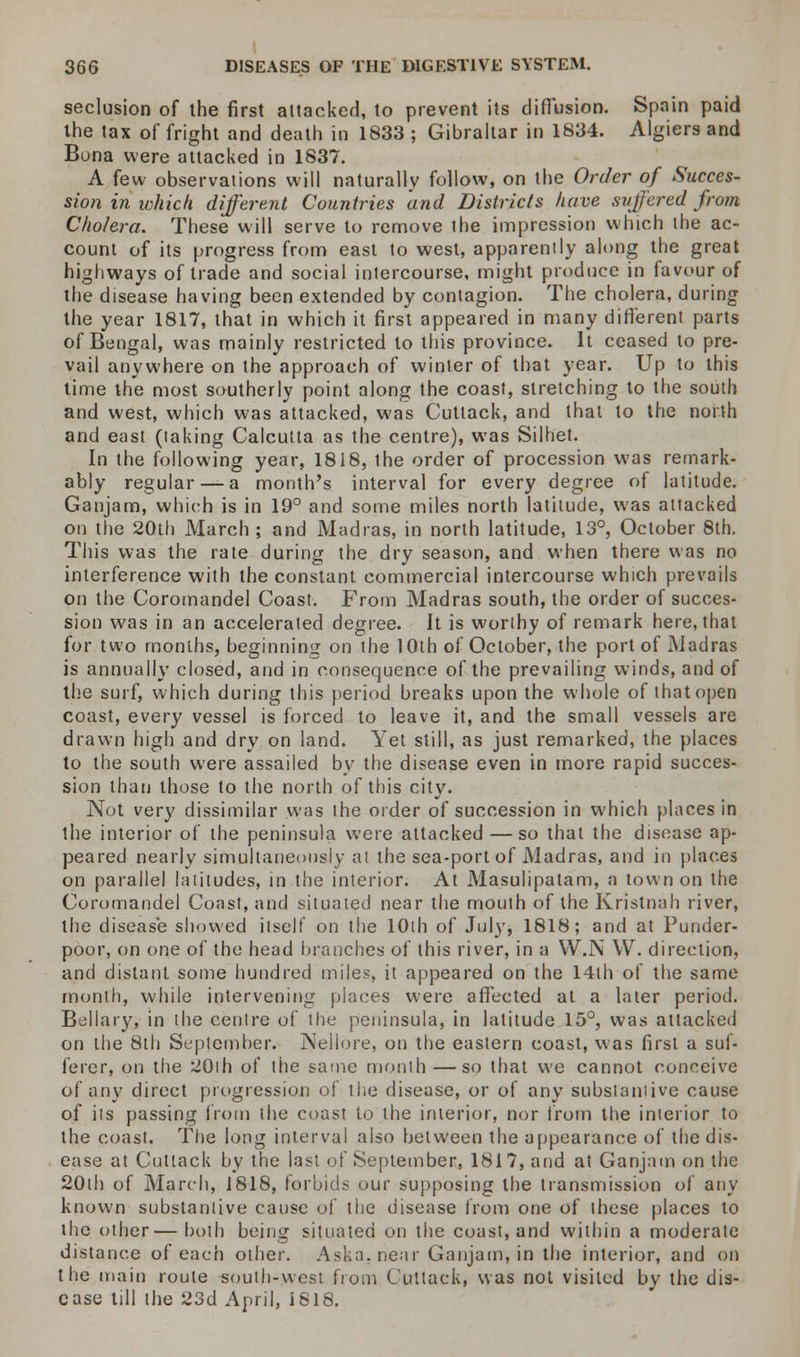 seclusion of the first attacked, to prevent its diffusion. Spain paid the tax of fright and death in 1833 ; Gibraltar in 1834. Algiers and Buna were attacked in 1837. A few observations will naturally follow, on the Order of Succes- sion in which different Countries and Districts have suffered from Cholera. These will serve to remove the impression which the ac- count of its progress from east to west, apparently along the great highways of trade and social intercourse, might produce in favour of the disease having been extended by contagion. The cholera, during the year 1817, that in which it first appeared in many different parts of Bengal, was mainly restricted to this province. It ceased to pre- vail anywhere on the approach of winter of that year. Up to this time the most southerly point along the coast, stretching to the south and west, which was attacked, was Cuttack, and that to the north and east (taking Calcutta as the centre), was Silhet. In the following year, 1818, the order of procession was remark- ably regular — a month's interval for every degree of latitude. Ganjam, which is in 19° and some miles north latitude, was attacked on the 20th March; and Madras, in north latitude, 13°, October 8th. This was the rate during the dry season, and when there was no interference with the constant commercial intercourse which prevails on the Coromandel Coast. From Madras south, the order of succes- sion was in an accelerated degree. It is worthy of remark here, that for two months, beginning on the 10th of October, the port of Madras is annually closed, and in consequence of the prevailing winds, and of the surf, which during this period breaks upon the whole of that open coast, every vessel is forced to leave it, and the small vessels are drawn high and dry on land. Yet still, as just remarked, the places to the south were assailed by the disease even in more rapid succes- sion than those to the north of this city. Not very dissimilar was the order of succession in which places in the interior of the peninsula were attacked —so that the disease ap- peared nearly simultaneously at the sea-port of Madras, and in places on parallel latitudes, in the interior. At Masulipatam, a town on the Coromandel Coast, and situated near the mouth of the Kristnah river, the disease showed itself on the 10th of July, 1818; and at Punder- poor, on one of the head branches of this river, in a W.N W. direction, and distant some hundred miles, it appeared on the 14th of the same month, while intervening places were affected at a later period. Bellary, in the centre of the peninsula, in latitude 15°, was attacked on the 8th September. Nellore, on the eastern coast, was first a suf- ferer, on the 20ih of the same month —so that we cannot conceive of any direct progression of the disease, or of any substantive cause of its passing from the coast to the interior, nor From the interior to the coast. The long interval also between the appearance of the dis- ease at Cutlack by the last of September, 1817, and at Ganjam on the 20th of March, 1818, forbids our supposing the transmission of any known substantive cause of the disease from one of these places to the other—both being situated on the coast, and within a moderate distance of each other. Aska.near Ganjam, in the interior, and on the main route south-west from Cuttack, was not visited by the dis- ease till the 23d April, 1818.