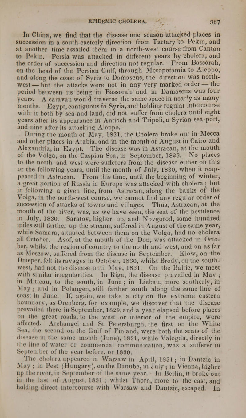 In China, we find that the disease one season attacked places in succession in a south-easterly direction from Tartary 'to Pekin, and at another time assailed them in a north-west course from Canton to Pekin. Persia was attacked in different years by cholera, and the order of succession and direction not regular. From Bassorah, on the head of the Persian Gulf, through Mesopotamia to Aleppo, and along the coast of Syria to Damascus, the direction was north- west— but the attacks were not in any very marked order—the period between its being in Bassorah and in Damascus was four years. A caravan would traverse the same space in near^y as many months. Egypt, contiguous to Syria,and holding regulai .ntercourse with it both by sea and land, did not suffer from cholera until eight years after its appearance in Antioch and Tripoli, a Syrian sea-port, and nine after its attacking Aleppo. During the month of May, 1831, the Cholera broke out in Mecca and other places in Arabia, and in the month of August in Cairo and Alexandria, in Egypt. The disease was in Astracan, at the mouth of the Volga, on the Caspian Sea, in September, 1823. No places to the north and west were sufferers from the disease either on this or the following years, until the month of July, 1S30, when it reap- peared in Astracan. From this time, until the beginning of winter, a great portion of Russia in Europe was attacked with cholera; but in following a given line, from Astracan, along the banks of the Volga, in the north-west course, we cannot find any regular order of succession of attacks of towns and villages. Thus, Astracan, at the mouth of the river, was, as we have seen, the seat of the pestilence in July, 1830. Saratov, higher up, and Novgorod, some hundred miles still farther up the stream, suffered in August of the same year, while Samara, situated between them on the Volga, had no cholera all October. Asof, at the mouth of the Don, was attacked in Octo- ber, whilst the region of country to the north and west, and on as far as Moscow, suffered from the disease in September. Kiow, on the Dnieper, felt its ravages in October, 1830, whilst Brody, on the south- west, had not the disease until May, 1831. On the Baltic, we meet with similar irregularities. In Riga, the disease prevailed in May ; in Mitteau, to the south, in June ; in Liebau, more southerly, in May ; and in Polangen, still farther south along the same line of coast in June. If, again, we take a city on the extreme eastern boundary, as Orenberg, for example, we discover that the disease prevailed there in September, 1829, and a year elapsed before places on the great roads, to the west or interior of the empire, were affected. Archangel and St. Petersburgh. the first on the White See., the second on the Gulf of Finland, were both the seats of the disease in the same month (June), 1831, while Valogda, directly in the line of water or commercial communication, was a sufferer in September of the year before, or 1830. The cholera appeared in Warsaw in April, 1S31 ; in Dantzic in May; in Pest (Hungary), on the Danube, m July ; in Vienna, higher up the river, in September of the same year. In Berlin, it broke out in the last of August, 1831 ; whilst Thorn, more to the east, and holding direct intercourse with Warsaw and Dantzic, escaped. In