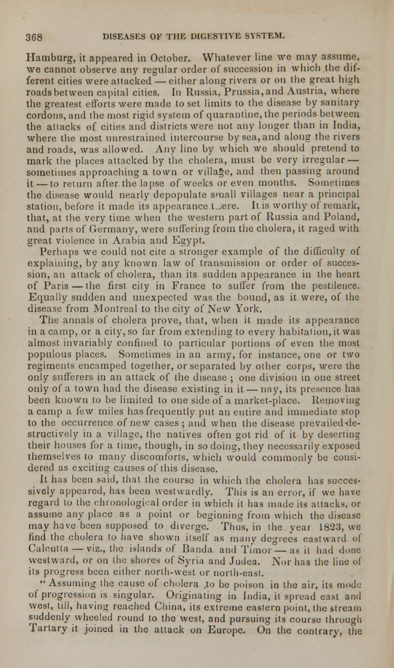 Hamburg, it appeared in October. Whatever line we may assume, we cannot observe any regular order of succession in which .the dif- ferent cities were attacked — either along rivers or on the great high roads between capital cities. In Russia, Prussia, and Austria, where the greatest efforts were made to set limits to the disease by sanitary cordons, and the most rigid system of quarantine, the periods between the attacks of cities and districts were not any longer than in India, where the most unrestrained intercourse by sea, and along the rivers and roads, was allowed. Any line by which we should pretend to mark the places attacked by the cholera, must be very irregular — sometimes approaching a town or village, and then passing around it — to return after the lapse of weeks or even months. Sometimes the disease would nearly depopulate small villages near a principal station, before it made its appearance Uere. It is worthy of remark, that, at the very time when the western part of Russia and Poland, and parts of Germany, were suffering from the cholera, it raged with great violence in Arabia and Egypt. Perhaps we could not cite a stronger example of the difficulty of explaining, by any known law of transmission or order of succes- sion, an attack of cholera, than its sudden appearance in the heart of Paris — the first city in France to suffer from the pestilence. Equally sudden and unexpected was the bound, as it were, of the disease from Montreal to the city of New York. The annals of cholera prove, that, when it made its appearance in a camp, or a city, so far from extending to every habitation, it was almost invariably confined to particular portions of even the most populous places. Sometimes in an army, for instance, one or two regiments encamped together, or separated by other corps, were the only sufferers in an attack of the disease ; one division in one street only of a town had the disease existing in it — nay, its presence has been known to be limited to one side of a market-place. Removing a camp a tew miles has frequently put an entire and immediate stop to the occurrence of new cases; and when the disease prevailed-de- structively in a village, the natives often got rid of it by deserting their houses for a time, though, in so doing, they necessarily exposed themselves to many discomforts, which would commonly be consi- dered as exciting causes of this disease. It has been said, that the course in which the cholera has succes- sively appeared, has been westwardly. This is an error, if we have regard to the chronological order in which it has made its attacks, or assume any place as a point or beginning from which the disease may have been supposed to diverge. Thus, in the year 1823, we find the cholera to have shown itself as many degrees eastward of Calcutta — viz., the islands of Banda and Timor—as it had done westward, or on the shores of Syria and Judea. Nor has the line of its progress been either norlh-west or north-east. Assuming the cause of cholera ,to be poison in the air, its mode of progression is singular. Originating in India, it spread east and west, till, having reached China, its extreme eastern point, the stream suddenly wheeled round to the west, and pursuing its course through Tartary it joined in the attack on Europe. On the contrary, the
