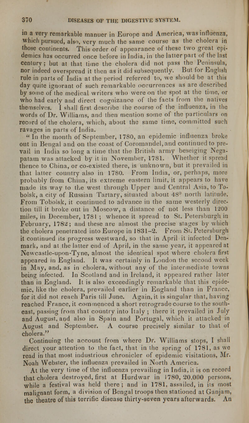 in a very remarkable manner in Europe and America, was influenza, which pursued, also, very much the same course as the cholera in those continents. This order of appearance of these two great epi- demics has occurred once before in India, in the latter part of the Inst century ; but at that time the cholera did not pass the Peninsula, nor indeed overspread it then as it did subsequently. But for English rule in parts of India at the period referred to, we should be at this day quite ignorant of such remarkable occurrences as are described by some of the medical writers who were on the spot at the time, or who had early and direct cognizance of the facts from the natives themselves. I shall first describe the course of the influenza, in the words of Dr. Williams, and then mention some of the particulars on record of the cholera, which, about the same time, committed such ravages in pails of India.  In the. month of September, 17S0, an epidemic influenza broke out in Bengal and on the coast of Coromandel,and continued to pre- vail in India so long a time that the British army beseiging Nega- patam was attacked by it in November, 17S1. Whether it spread thence to China, or co-existed there, is unknown, but it prevailed in that latter country also in 1780. From India, or, perhaps, more probably from China, its extreme eastern limit, it appears to have made its way to the west through Upper and Central Asia, to To- bolsk, a city of Russian Tartary, situated about 48° north latitude. From Tobolsk, it continued to advance in the same westerly direc- tion till it broke out in Moscow, a distance of not less than 1200 miles, in December, 1781 ; whence it spread to St. Petersburg!) in February, 1782; and these are almost the precise stages by which the cholera penetrated into Europe in 1831-2. From Si. Petersburgh it continued its progress westward, so that in April it infected Den- mark, and at the latter end of April, in the same year, it appeared at Newcastle-upon-Tyne, almost the identical spot where cholera first appeared in England. It was certainly in London the second week in May, and, as in cholera, without any of the intermediate towns being infected. In Scotland and in Ireland, it appeared rather later than in England. It is also exceedingly remarkable that this epide- mic, like the cholera, prevailed earlier in England than in France, for it did not reach Paris till June. Again, it is singular that, having reached France, it commenced a short retrograde course to the south- east, passing from that country into Italy ; there it prevailed in July and August, and also in Spain and Portugal, which it attacked in August and September. A course precisely similar to that of cholera. Continuing the account from where Dr. Williams stops, I shall direct your attention to the fact, that in the spring of 1781, as we read in that most industrious chronicler of epidemic visitations, Mr. Noah Webster, the influenza prevailed in North America. At the very time of the influenza prevailing in India, it is on record that cholera destroyed, first at Hurdwar in 1780,20,000 persons, while a festival was held there; and in 1781, assailed, in iis most malignant form, a division of Bengal troops then stationed at Ganjam, the Theatre of this terrific disease thirty-seven years afterwards. An