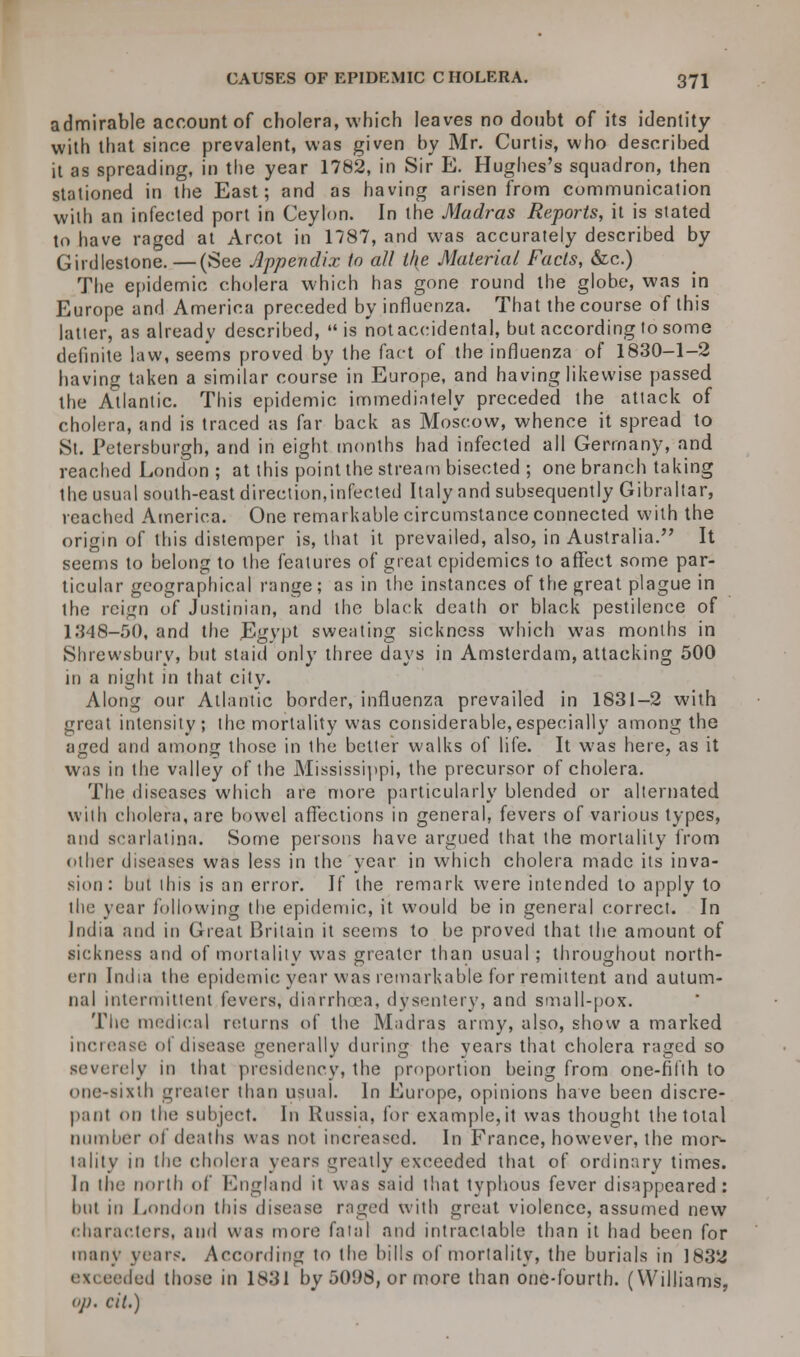 admirable account of cholera, which leaves no doubt of its identity with that since prevalent, was given by Mr. Curtis, who described it as spreading, in the year 1782, in Sir E. Hughes's squadron, then stationed in the East; and as having arisen from communication with an infected port in Ceylon. In the Madras Reports, it is stated to have raged at Arcot in 1787, and was accurately described by Girdlestone.—(See Appendix to all t/{e Material Facts, &c.) The epidemic cholera which has gone round the globe, was in Europe and America preceded by influenza. That the course of this latter, as already described, is notaccidental, but according to some definite law, seems proved by the fact of the influenza of 1830-1-2 having taken a similar course in Europe, and having likewise passed the Atlantic. This epidemic immediately preceded the attack of cholera, and is traced as far back as Moscow, whence it spread to St. Petersburgh, and in eight months had infected all Germany, and reached London; at this point the stream bisected ; one branch taking the usual south-east direction,infected Italy and subsequently Gibraltar, reached America. One remarkable circumstance connected with the origin of this distemper is, that it prevailed, also, in Australia. It seems to belong to the features of great epidemics to affect some par- ticular geographical range; as in the instances of the great plague in the reign of Justinian, and the black death or black pestilence of 1348-50, and the JBgypt sweating sickness which was months in Shrewsbury, but staid only three days in Amsterdam, attacking 500 in a night in that city. Along our Atlantic border, influenza prevailed in 1831-2 with great intensity; the mortality was considerable,especially among the aged and among those in the better walks of life. It was here, as it was in the valley of the Mississippi, the precursor of cholera. The diseases which are more particularly blended or alternated with cholera, are bowel affections in general, fevers of various types, and scarlatina. Some persons have argued that the mortality from other diseases was less in the year in which cholera made its inva- sion : but this is an error. If the remark were intended to apply to the year following the epidemic, it would be in general correct. In India and in Great Britain it seems to be proved that the amount of sickness and of mortality was greater than usual ; throughout north- ern India the epidemic year was remarkable for remittent and autum- nal intermittent fevers, diarrhoea, dysentery, and small-pox. The medical returns of the Madras army, also, show a marked increase of disease generally during the years that cholera raged so severely in that presidency, the proportion being from one-fifth to one-sixth greater than usual. In Europe, opinions have been discre- pant on the subject. In Russia, for example,it was thought the total Dumber of deaths was not increased. In France, however, the mor- tality in the cholera years greatly exceeded that of ordinary times. In the north of England it was said that typhous fever disappeared: but in London this disease raged with great violence, assumed new characters, and was more fatal and intractable than it had been for many years. According to the bills of mortality, the burials in 1832 ex< raded those in 1831 by 501)8, or more than one-fourth. (Williams, op. cit.)