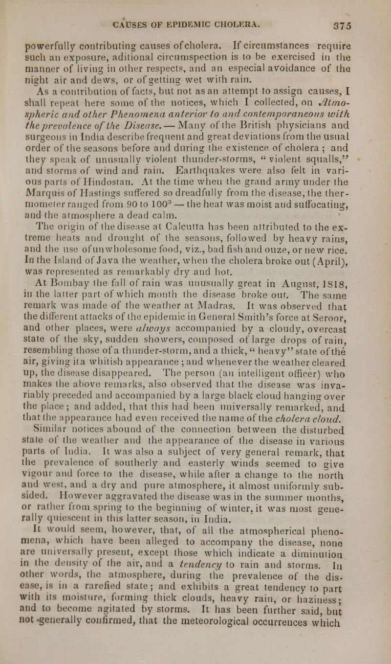 powerfully contributing causes of cholera. If circumstances require such an exposure, aditional circumspection is to be exercised in the manner of living in other respects, and an especial avoidance of the night air and dews, or of getting wet with rain. As a contribution of facts, but not as an attempt to assign causes, I shall repeat here some of the notices, which I collected, on Atmo- spheric and other Phenomena anterior to and contemporaneous with the prevalence of the Disease. — Many of the British physicians and. surgeons in India describe frequent and great deviations from the usual order of the seasons before and during the existence of cholera ; and they speak of unusually violent thunder-storms,  violent squalls, and storms of wind and rain. Earthquakes were also felt in vari- ous parts of Hindostaii. At the time when the grand army under the Marquis of Hastings suffered so dreadfully from the disease, the ther- mometer ranged from .90 to 100° — the heat was moist and suffocating, and the atmosphere a dead calm. The origin of the disease at Calcutta has been attributed to the ex- treme heats and drought of the seasons, followed by heavy rains, and the use ofunwholesome food, viz., bad fish and ouze, or new rice. In the Island of Java the weather, when the cholera broke out (April), was represented as remarkably dry and hot. At Bombay the fall of rain was unusually great in August, 1S18, in the latter part of which month the disease broke out. The same remark was made of the weather at Madras. It was observed that the different attacks of the epidemic in General Smith's force at Seroor, and other places, were always accompanied by a cloudy, overcast state of the sky, sudden showers, composed of large drops of rain, resembling those of a thunder-storm, and a thick,  heavy state of the air, giving it a whitish appearance ; and whenever the weather cleared up, the disease disappeared. The person (an intelligent officer) who makes the above remarks, also observed tbat the disease was inva- riably preceded and accompanied by a large black cloud hanging over the place; and added, that this had been universally remarked, and that the appearance had even received the name of the cholera cloud. Similar notices abound of the connection between the disturbed state o( the weather and the appearance of the disease in various parts of India. It was also a subject of very general remark, that the prevalence of southerly and easterly winds seemed to give vigour and force to the disease, while after a change to the north and west, and a dry and pure atmosphere, it almost uniformly sub- sided. However aggravated the disease was in the summer months, or rather from spring to the beginning of winter, it was most gene- rally quiescent in this latter season, in India. It would seem, however, that, of all the atmospherical pheno- mena, which have been alleged to accompany the disease, none are universally present, except those which indicate a diminution in the density of the air, and a tendency to rain and storms. In other words, the atmosphere, during the prevalence of the dis- ease, is in a rarefied state; and exhibits a great tendency to part with its moisture, forming thick clouds, heavy rain, or haziness- and to become agitated by storms. It has been further said, but not -generally confirmed, that the meteorological occurrences which