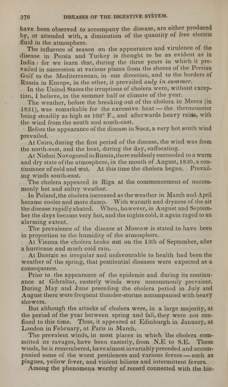 have been observed to accompany the disease, are either produced by, or attended with, a diminution of the quantity of free electric fluid in the atmosphere. The influence of season on the appearance and virulence of the disease in Persia and Turkey is thought to be as evident as in India: for we learn that, during the three years in which it pre- vailed in succession at various places from the shores of the Persian Gulf to the Mediterranean, in one direction, and to the borders of Russia in Europe, in the other, it prevailed only in summer. In the United States the irruptions of cholera were, without excep- tion, I believe, in the summer half or climate of the year. The weather, before the breaking out of the cholera in Mecca (in 1831), was remarkable for the excessive heat — the thermometer being steadily as high as 102° F., and afterwards heavy rains, with the wind from the south and south-east. Before the appearance of the disease in Suez, a very hot south wind prevailed. At Cairo, during the first period of the disease, the wind was from the north-east, and the heat, during the day, suffocating. At Nishni Novogorod in Russia,there suddenly succeeded to a warm and dry state of the atmosphere, in the month of August, 1830, a con- tinuance of cold and wet. At this time the cholera began. Prevail- ing winds south-east. The cholera appeared in Riga at the commencement of uncom- monly hot and sultry weather. In Poland,the cholera increased as the weather in March and April became cooler and more damp. With warmth and dryness of the air the disease rapidly abated. When, however, in August and Septem- ber the days became very hot, and the nights cold, it again raged to an alarming extent. The prevalence of the disease at Moscow is stated to have been in proportion to the humidity of the atmosphere. At Vienna the cholera broke out on the 13th of September, after a hurricane and much cold rain. At Dantzic so irregular and unfavourable to health had been the weather of the spring, that pestilential diseases were expected as a consequence. Prior to the appearance of the epidemic and during its continu- ance at Gibraltar, easterly winds were uncommonly prevalent. During May and June preceding the cholera period in July and August there were frequent thunder-storms accompanied with heavy showers. But although the attacks of cholera were, in a large majority, at the period of the year between spring and fall, they were not con- fined to this time. Thus, it appeared at Edinburgh in January, at London in February, at Paris in March. The prevalent winds, in most places in which the cholera com- mitted its ravages, have been easterly, from N.E to S.E. These winds, be it remembered, have almost in variably preceded and accom- panied some of the worst pestilences and various fevers — such as plagues, yellow fever, and violent bilious and intermittent fevers. Among the phenomena worthy of record connected with the his-