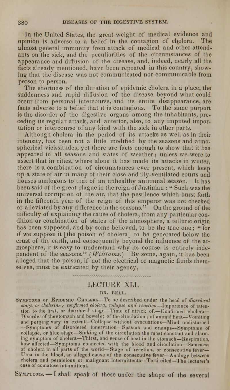 In the United States, the great weight of medical evidence and opinion is adverse to a belief in the contagion of cholera. The almost general immunity from attack of medical and other attend- ants on the sick, and the peculiarities of the circumstances of the appearance and diffusion of the disease, and, indeed, neatly all the facts already mentioned, have been repeated in this country, show- ing that the disease was not communicated nor communicable from person to person. The shortness of the duration of epidemic cholera in a place, the suddenness and rapid diffusion of the disease beyond what could occur from personal intercourse, and its entire disappearance, are facts adverse to a belief that it is contagious. To the same purport is the disorder of the digestive organs among the inhabitants, pre- ceding its regular attack, and anterior, also, to any imputed impor- tation or intercourse of any kind with the sick in other parts. Although cholera in the period of its attacks as well as in their intensity, has been not a little modified by the seasons and atmo- spherical vicissitudes, yet there are facts enough to show that it has appeared in all seasons and states of weather; unless we were to assert that in cities, where alone it has made its attacks in winter, there is a combination of circumstances ever present, which keep up a state of air in many of their close and illy-ventilated courts and houses analogous to that of an unhealthy autumnal season. It has been said of the great plague in the reign of Justinian :  Such was the universal corruption of the air, that the pestilence which burst forth in the fifteenth year of the reign of this emperor was not checked or alleviated by any difference in the seasons. On the ground of the difficulty of explaining the cause of cholera, from any particular con- dition or combination of states of the atmosphere, a telluric origin has been supposed, and by some believed, to be the true one;  for if we suppose it [the poison of cholera] to be generated below the crust of the earth, and consequently beyond the influence of the at- mosphere, it is easy to understand why its course is entirely inde- pendent of the seasons. (Williams.) By some, again, it has been alleged that the poison, if not the electrical or magnetic fluids them- selves, must be extricated by their agency. LECTURE XLI. DR. BKLL. Symptoms of Epidemic Cholera—To be described under the head of diarrhaal stage, or cholerine ; confirmed cholera, collapse and reaction—Importance of atten- tion to the first, or diarrhceal stage—Time of attack of.—Confirmed cholera— Disorder of the stomach and bowels ; of thecirculation ; of animal heat—Vomiting and purging vary in extent—Collapse without evacuations—Mind undisturbed —Symptoms of disordered innervation—Spasms and cramps—Symptoms of collapse, or blue stage—Sinking of the circulation the most constant and alarm- ing symptom of cholera—Thirst, and sense of heat in the stomach—Respiration, how affected—Symptoms connected with the blood and circulation—Sameness of cholera in all parts of the world—Stage of reaction, or consecutive fever— Urea in the blood, an alleged cause of the consecutive fever—Analogy between cholera and pernicious or malignant intermittents—Torti cited—The lecturer's case of comatose intermittent. Sfmptoms. — I shall speak of these under the shape of the several