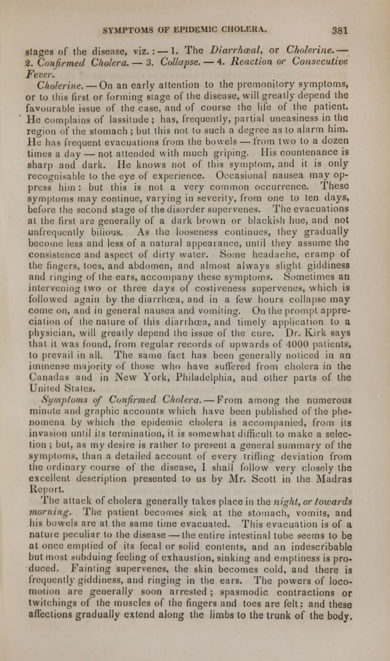 stages of the disease, viz.: — 1. The Diarrheal, or Cholerine.— 2. Confirmed Cholera. — 3. Collapse. — 4. Reaction or Consecutive Fever. Cholerine. — On an early attention to the premonitory symptoms, or to this first or forming stage of the disease, will greatly depend the favourable issue of the case, and of course the life of the patient. He complains of lassitude ; has, frequently, partial uneasiness in the region of the stomach ; but this not to such a degree as to alarm him. He has frequent evacuations from the bowels — from two to a dozen times a day — not attended with much griping. His countenance is sharp and dark. He knows not of this symptom, and it is only recognisable to the eye of experience. Occasional nausea may op- press him : but this is not a very common occurrence. These symptoms may continue, varying in severity, from one to ten days, before the second stage of the disorder supervenes. The evacuations at the first are generally of a dark brown or blackish hue, and not unfrequently bilious. As the looseness continues, they gradually become less and less of a natural appearance, until they assume the consistence and aspect of dirty water. Some headache, cramp of the lingers, toes, and abdomen, and almost always slight giddiness and ringing of the ears, accompany these symptoms. Sometimes an intervening two or three days of costiveness supervenes, which is followed again by the diarrhoea, and in a few hours collapse may come on, and in general nausea and vomiting. On the prompt appre- ciation of the nature of this diarrhoea, and timely application to a physician, will greatly depend the issue of the cure. Dr. Kirk says that it was found, from regular records of upwards of 4000 patients, to prevail in all. The same fact has been generally noticed in an immense majority of those who have suffered from cholera in the Canadas and in New York, Philadelphia, and other parts of the United States. Symptoms of Confirmed Cholera. — From among the numerous minute and graphic accounts which have been published of the phe- nomena by which the epidemic cholera is accompanied, from its invasion until its termination, it is somewhat difficult to make a selec- tion ; but, as my desire is rather to present a general summary of the symptoms, than a detailed account of every trifling deviation from the ordinary course of the disease, I shall follow very closely the excellent description presented to us by Mr. Scott in the Madras Report. The attack of cholera generally takes place in the night, or towards morning. The patient becomes sick at the stomach, vomits, and his bowels are at the same time evacuated. This evacuation is of a nature peculiar to the disease — the entire intestinal tube seems to be at once emptied of its fecal or solid contents, and an indescribable but most subduing feeling of exhaustion, sinking and emptiness is pro- duced. Fainting supervenes, the skin becomes cold, and there is frequently giddiness, and ringing in the ears. The powers of loco- motion are generally soon arrested ; spasmodic contractions or twitchings of the muscles of the fingers and toes are felt; and these affections gradually extend along the limbs to the trunk of the body.