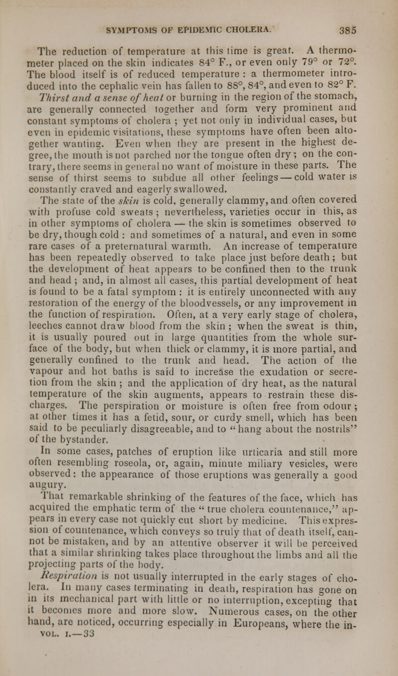 The reduction of temperature at this time is great. A thermo- meter placed on the skin indicates 84° F., or even only 79° or 72°. The blood itself is of reduced temperature : a thermometer intro- duced into the cephalic vein has fallen to 88°, 84°, and even to 82° F. Thirst and a sense of heat or burning in the region of the stomach, are generally connected together and form very prominent and constant symptoms of cholera ; yet not only in individual cases, but even in epidemic visitations, these symptoms have often been alto- gether wanting. Even when they are present in the highest de- gree, the mouth is not parched nor the tongue often dry; on the con- trary, there seems in general no want of moisture in these parts. The sense of thirst seems to subdue all other feelings — cold water is constantly craved and eagerly swallowed. The state of the skirt is cold, generally clammy, and often covered with profuse cold sweats ; nevertheless, varieties occur in this, as in other symptoms of cholera — the skin is sometimes observed to be dry, though cold : and sometimes of a natural, and even in some rare cases of a preternatural warmth. An increase of temperature has been repeatedly observed to take place just before death ; but the development of heat appears to be confined then to the trunk and head ; and, in almost all cases, this partial development of heat is found to be a fatal symptom : it is entirely unconnected with any restoration of the energy of the bloodvessels, or any improvement in the function of respiration. Often, at a very early stage of cholera, leeches cannot draw blood from the skin ; when the sweat is thin, it is usually poured out in large quantities from the whole sur- face of the body, but when thick or clammy, it is more partial, and generally confined to the trunk and head. The action of the vapour and hot baths is said to increase the exudation or secre- tion from the skin ; and the application of dry heat, as the natural temperature of the skin augments, appears to restrain these dis- charges. The perspiration or moisture is often free from odour ; at other times it has a fetid, sour, or curdy smell, which has been said to be peculiarly disagreeable, and to hang about the nostrils of the bystander. In some cases, patches of eruption like urticaria and still more often resembling roseola, or, again, minute miliary vesicles, were observed: the appearance of those eruptions was generally a good augnry. That remarkable shrinking of the features of the face, which has acquired the emphatic term of the true cholera countenance, ap- pears in every case not quickly cut short by medicine. This expres- sion of countenance, which conveys so truly that of death itself, can- not be mistaken, and by an attentive observer it will be perceived that a similar shrinking takes place throughout the limbs and all the projecting parts of the body. Respiration is not usually interrupted in the early stages of cho- lera. \\\ many cases terminating in death, respiration has gone on in its mechanical part with little or no interruption, excepting that it becomes more and more slow. Numerous cases, on the other hand, are noticed, occurring especially in Europeans, where the in- vol. i.—33