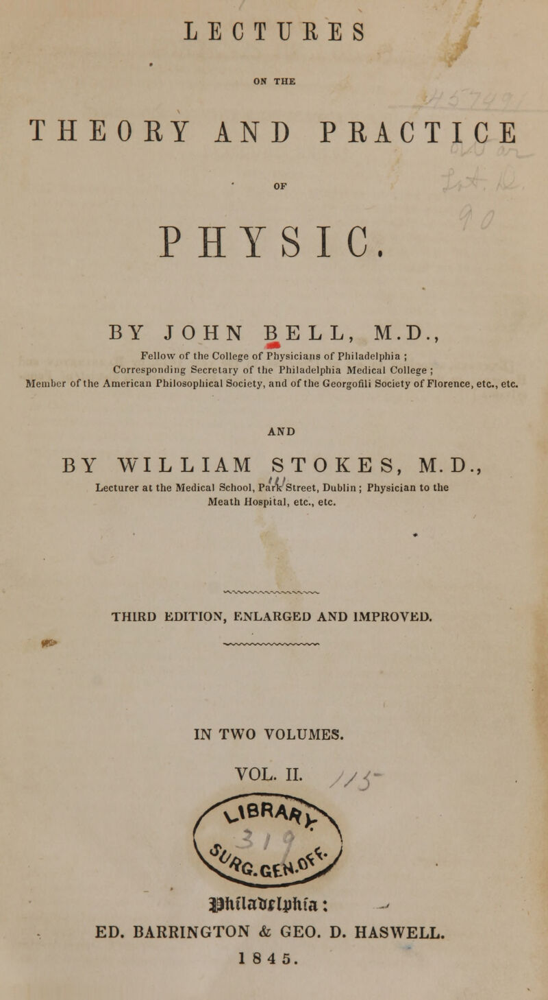 LECTURES THEOEY AND PRACTICE PHYSIC. BY JOHN BELL, M.D., «• Fellow of the College of Physicians of Philadelphia ; Corresponding Secretary of the Philadelphia Medical College; Member of the American Philosophical Society, and of the Georgofili Society of Florence, etc., etc. AND BY WILLIAM STOKES, M. D Lecturer at the Medical School, ParxStreet, Dublin ; Physician to the Meath Hospital, etc., etc. THIRD EDITION, ENLARGED AND IMPROVED. IN TWO VOLUMES. VOL. II. Ehflato lunfa: ED. BARRINGTON & GEO. D. HASWELL. 1845.