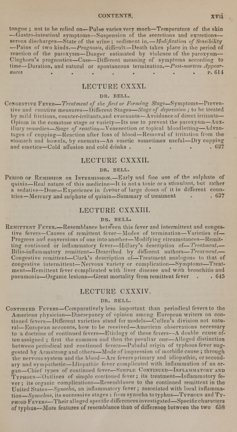 tongue ; not to be relied on—Pulse varies very much—Temperature of the skin —Gastro-intestinal symptoms—Suspension of the secretions and excretions— serous discharges—Slate of the urine; sediment in.—Modification of Sensibility — Pains of two kinds.—Prognosis, difficult—Death takes place in the period of reaction of the paroxysm—Danger estimated by violence of the paroxysm— Cleghorn's prognostics—Case—Different meaning of symptoms according to time—Duration, and natural or spontaneous termination.—Post-mortem Appear- ances . . . . . . . p. 614 LECTURE CXXXI. DR. BELL. Congestive Fever—Treatment of the first or Forming Stage—Symptoms—Preven- tive and curative measures—Different Stages—Stageof depression; to be treated by mild frictions, counter-irritants,and evacuants—Avoidanceof direct irritants— Opium in the comatose stage or variety—Its use to prevent the paroxysm—Aux- iliary remedies—Stage of reaction—Venesection or topical bloodletting—Advan- tages cf cupping—Reaction after loss of blood — Removal of irritation from the stomach and bowels, by enemata—An emetic sometimes useful—Dry cupping and emetics—Cold affusion and cold drinks . C27 LECTURE CXXXII. DR. BELL. Period of Remission or Intermission.—Early and free use of the sulphate of quinia—Real nature of this medicine—It is not a tonic or a stimulant, but rather a sedative—Dose—Experience in favour of large doses of it in different coun- tries—Mercury and sulphate of quinia—Summary of treatment . . G37 LECTURE CXXXIII. DR. BELL. Remittent Fever.—Resemblance between this fever and intermittent and conges- tive fevers—Causes of remittent fever—Modes of termination—Varieties of— Progress and conversions of one into another—Modifying circumstances—[{emit- ting continued or inflammatory fever—Hillary's description of—Treatment.— Bilio-inflammatory remittent—Described by different authors—Treatment.— Congestive remittent—Clark's description of—Treatment analogous to that of congestive intermittent—Nervous variety or complication—Symptoms—Treat- ment—Remittent fever complicated with liver disease and with bronchitis and pneumonia—Organic lesions—Great mortality from remittent fever . . 645 LECTURE CXXXIV. DR. BELL. Continued Fevers—Comparatively less important than periodical fevers to the American physician—Discrepancy of opinion among European writers on con- tinued fevers — Different varieties stand for models—Cullen's division not natu- ral— European accounts, how to be received—American observations necessary to a doctrine of continued fevers—Etiology of these fevers—A double cause of- ten assigned ; first the common and then the peculiar one—Alleged distinction between periodical and continued levers—Paludal origin of typhous fever sug- gested by Armstrong and others—Mode of impression of morbific cause ; through the nervoussystem and the blood—Are fevers primary and idiopathic, orsecond- ary and sympathetic—Idiopathic fever complicated with inflammation of an or- jt;Ui—Chief types of continued fever—Simple Continued—Inflammatory and Typhous—Outlines of simple continued fever; its treatment—Inflammatory fe- ver; its organic complications—Resemblance to the continued remittent in the United States—Synocha, an inflammatory fever; associated with local inflamma- tion Synochus, its successive stages ; from synocha to typhus—Typhous and Ty- phoid Fevers—Their alleged specific differences investigated—Specific characters of typhus—xMore features of resemblance than of difference between the two 658