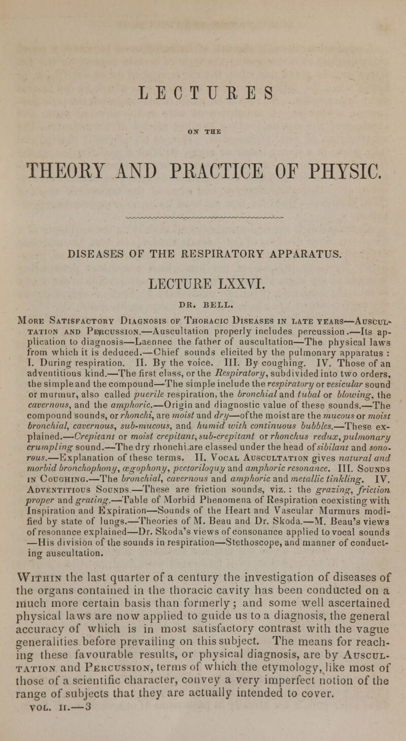 LECTURES THEORY AND PRACTICE OF PHYSIC. DISEASES OF THE RESPIRATORY APPARATUS. LECTURE LXXVI. DR. BELL. More Satisfactory Diagnosis of Thoracic Diseases in late years—Auscul- tation and Percussion.—Auscultation properly includes percussion.—Its ap- plication to diagnosis—Laennec the father of auscultation—The physical laws from which it is deduced.—Chief sounds elicited by the pulmonary apparatus : I. During respiration. II. By the voice. III. By coughing. IV. Those of an adventitious kind.—The first class, or the Respiratory, subdivided into two orders, the simple and the compound—The simple include the respiratory or vesicular sound or murmur, also called puerile respiration, the bronchial and tubal or blowing, the cavernous, and the amphoric.—Origin and diagnostic value of these sounds.—The compound sounds, oxrhonchi, are wo('s/and dry—ofthe moistare the mucousor moist bronchial, cavernous, sub-mucous, and humid with continuous bubbles.—These ex- plained.—Crepitant or moist crepitant, sub-crepitant or rhonchus redux, pulmonary crumpling sound.—The dry rhonchi are classed under the head of sibilant and sono. reus.—Explanation of these terms. II. Vocal Auscultation gives natural and morbid bronchophony, cegophony, pectoriloquy and amphoric resonance. III. Sounds in Coughing.—The bronchial, cavernous and amphoric and metallic tinkling. IV. Adventitious Sounds.—These are friction sounds, viz. : the grazing, friction proper and grating.—'VMe of Morbid Phenomena of Respiration coexisting with Inspiration and Expiration—Sounds of the Heart and Vascular Murmurs modi- fied by state of lungs.—Theories of M. Beau and Dr. Skoda.—M. Beau's views of resonance explained—Dr. Skoda's views of consonance applied to vocal sounds —His division ofthe sounds in respiration—Stethoscope, and manner of conduct- ing auscultation. Within the last quarter of a century the investigation of diseases of the organs contained in the thoracic cavity has been conducted on a much more certain basis than formerly; and some well ascertained physical laws are now applied to guide us to a diagnosis, the general accuracy of which is in most satisfactory contrast with the vague generalities before prevailing on this subject. The means for reach- ing these favourable results, or physical diagnosis, are by Auscul- tation and Percussion, terms of which the etymology, like most of those of a scientific character, convey a very imperfect notion ofthe range of subjects that they are actually intended to cover. VOL. II.—3