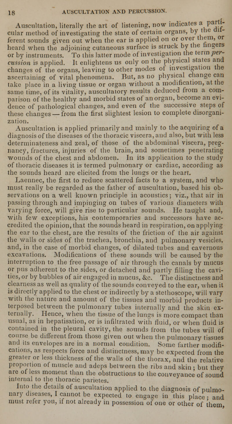 Auscultation, literally the art of listening, now indicates a Parfl cular method of investigating the state of certain organs, by the dil- ferent sounds given out when the ear is applied on or over them, or heard when the adjoining cutaneous surface is struck by the ringers or by instruments. To this latter mode of investigation the term per- cussion is applied. It enlightens us only on the physical states and changes of the organs, leaving to other modes of investigation the ascertaining of vital phenomena. But, as no physical change can take place in a living tissue or organ without a modification, at the same time, of its vitality, auscultatory results deduced from a com- parison of the healthy and morbid states of an organ, become an evi- dence of pathological changes, and even of the successive steps of these changes —from the first slightest lesion to complete disorgani- zation. Auscultation is applied primarily and mainly to the acquiring of a diagnosis of the diseases of the thoracic viscera, and also, but with less determinateness and zeal, of those of the abdominal viscera, preg- nancy, fractures, injuries of the brain, and sometimes penetrating wounds of the chest and abdomen. In its application to the study of thoracic diseases it is termed pulmonary or cardiac, according as the sounds heard are elicited from the lungs or the heart, Laennec, the first to reduce scattered facts to a system, and who must really be regarded as the father of auscultation, based his ob- servations on a well known principle in acoustics; viz., that air in passing through and impinging on tubes of various diameters with varying force, will give rise to particular sounds. He taught and, with few exceptions, his contemporaries and successors have ac- credited the opinion, that the sounds heard in respiration, on applying the ear to the chest, are the results of the friction of the air against the walls or sides of the trachea, bronchia, and pulmonary vesicles, and, in the case of morbid changes, of dilated tubes and cavernous excavations. Modifications of these sounds will be caused by the interruption to the free passage of air through the canals by mucus or pus adherent to the sides, or detached and partly filling the cavi- ties, or by bubbles of air engaged in mucus, &c. The distinctness and clearness as well as quality of the sounds conveyed to the ear, when it is directly applied to the chest or indirectly by astethoscope, will vary with the nature and amount of the tissues and morbid products in- terposed between the pulmonary tubes internally and the skin ex- ternally. Hence, when the tissue of the lungs is more compact than usual, as in hepatisation, or is infiltrated with fluid, or when rluid is contained in the pleural cavity, the sounds from the tubes will of course be different from those given out when the pulmonary tissues and its envelopes are in a normal condition. Some farther modifi- cations, as respects force and distinctness, may be expected from the greater or less thickness of the walls of the thorax, and the relative proportion of muscle and adeps between the ribs and skin • but they are of less moment than the obstructions to the conveyance of sound internal to the thoracic parietes. Into the details of auscultation applied to the diagnosis of pulmo- nary diseases, I cannot be expected to engage in this place • and must refer you, if not already in possession of one or other of them