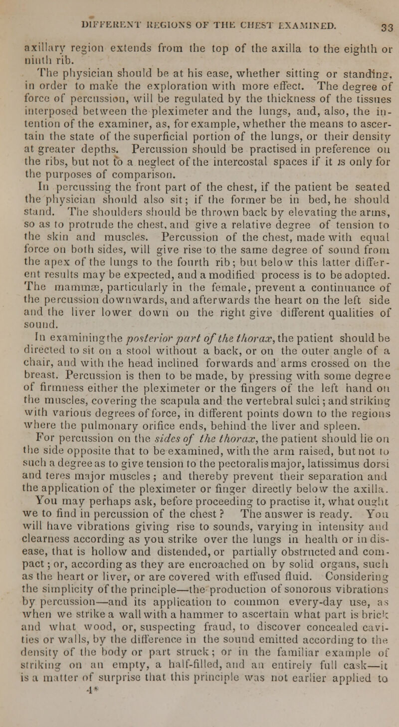 axillary region extends from the top of the axilla to the eighth or ninth rib. The physician should he at his ease, whether sitting or standing, in order to make the exploration with more effect. The degree of force of percussion, will be regulated by the thickness of the tissues interposed between the pleximeter and the lungs, and, also, the in- tention of the examiner, as, for example, whether the means to ascer- tain the state of the superficial portion of the lungs, or their density at greater depths. Percussion should be practised in preference on the ribs, but not to a neglect of the intercostal spaces if it js only for the purposes of comparison. In percussing the front part of the chest, if the patient be seated the physician should also sit; if the former be in bed, he should stand. The shoulders should be thrown back by elevating the arms, so as to protrude the chest, and give a relative degree of tension to the skin and muscles. Percussion of the chest, made with equal force on both sides, will give rise to the same degree of sound from the apex of the lungs to the fourth rib; but below this latter differ- ent results may be expected, and a modified process is to be adopted. The mammas, particularly in the female, prevent a continuance of the percussion downwards, and afterwards the heart on the left side and the liver lower down on the right give different qualities of sound. In examiningthe posterior part of the thorax, the patient should be directed to sit on a stool without a back, or on the outer angle of a chair, and with the head inclined forwards and arms crossed on the breast. Percussion is then to be made, by pressing with some degree of firmness either the pleximeter or the fingers of the left hand on the muscles, covering the scapula and the vertebral sulci; and striking with various degrees of force, in different points down to the regions where the pulmonary orifice ends, behind the liver and spleen. For percussion on the sides of the thorax, the patient should lie on the side opposite that to be examined, with the arm raised, but not to such a degree as to give, tension to the pectoralis major, latissimus dorsi and teres major muscles ; and thereby prevent their separation and the application of the pleximeter or finger directly below the axilla. You may perhaps ask, before proceeding to practise it, what ousht we to find in percussion of the chest ? The answer is ready. You will have vibrations giving rise to sounds, varying in intensity and clearness according as you strike over the lungs in health or in dis- ease, that is hollow and distended, or partially obstructed and com- pact ; or, according as they are encroached on by solid organs, such as the heart or liver, or are covered with effused fluid. Considering the simplicity of the principle—the production of sonorous vibrations by percussion—and its application to common every-day use, as when we strike a wall with a hammer to ascertain what part is brick and what wood, or, suspecting fraud, to discover concealed cavi- ties or walls, by the difference in the sound emitted according to the density of the body or part struck; or in the familiar example of Btriking on an empty, a half-filled, and an entirely full cask—it is a matter of surprise that this principle was not earlier applied to 4«