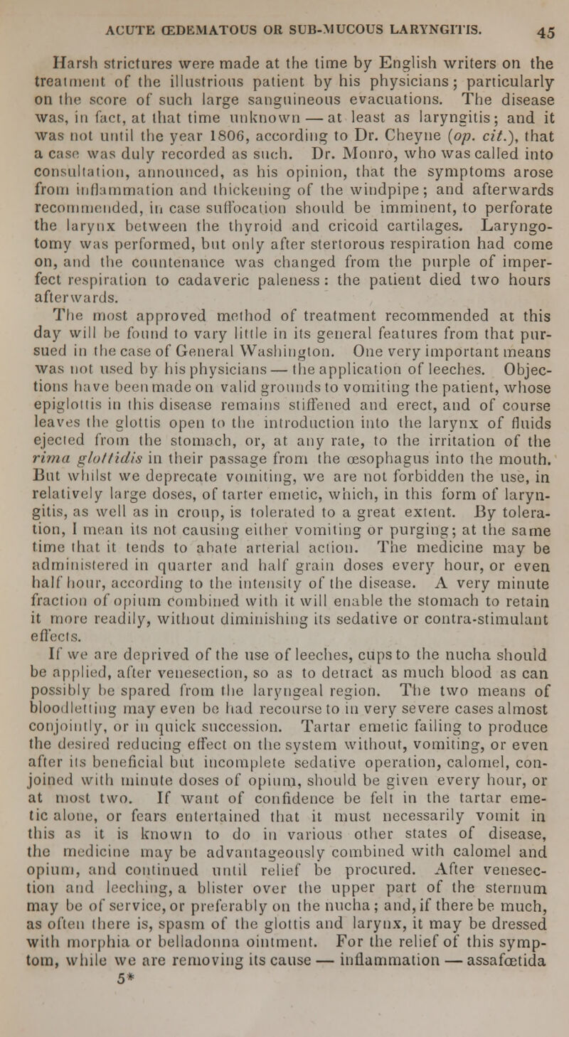 Harsh strictures were made at the time by English writers on the treatment of the illustrious patient by his physicians; particularly on the score of such large sanguineous evacuations. The disease was, in fact, at that time unknown — at least as laryngitis; and it was not until the year 1806, according to Dr. Cheyne {op. cit.), that a case was duly recorded as such. Dr. Monro, who was called into consultation, announced, as his opinion, that the symptoms arose from inflammation and thickening of the windpipe; and afterwards recommended, in case suffocation should be imminent, to perforate the larynx between the thyroid and cricoid cartilages. Laryngo- tomy was performed, but only after stertorous respiration had come on, and the countenance was changed from the purple of imper- fect respiration to cadaveric paleness : the patient died two hours afterwards. The most approved method of treatment recommended at this day will be found to vary little in its general features from that pur- sued in the case of General Washington. One very important means was not used by his physicians—the application of leeches. Objec- tions have been made on valid grounds to vomiting the patient, whose epiglottis in this disease remains stiffened and erect, and of course leaves the glottis open to the introduction into the larynx of fluids ejected from the stomach, or, at any rate, to the irritation of the rirna glottidis in their passage from the oesophagus into the mouth, lint whilst we deprecate vomiting, we are not forbidden the use, in relatively large doses, of tarter emetic, which, in this form of laryn- gitis, as well as in croup, is tolerated to a great extent. By tolera- tion, I mean its not causing either vomiting or purging; at the same time that it tends to abate arterial action. The medicine may be administered in quarter and half grain doses every hour, or even half hour, according to the intensity of the disease. A very minute fraction of opium combined with it will enable the stomach to retain it more readily, without diminishing its sedative or contra-stimulant e fleets. If we are deprived of the use of leeches, cups to the nucha should be applied, after venesection, so as to detract as much blood as can possibly he spared from the laryngeal region. The two means of bloodletting may even be had recourse to in very severe cases almost conjointly, or in quick succession. Tartar emetic failing to produce the desired reducing effect on the system without, vomiting, or even after its beneficial but incomplete sedative operation, calomel, con- joined with minute doses of opium, should be given every hour, or at most two. If want of confidence be felt in the tartar eme- tic alone, or fears entertained that it must necessarily vomit in this as it is known to do in various other states of disease, the medicine may be advantageously combined with calomel and opium, and continued until relief be procured. After venesec- tion and leeching, a blister over the upper part of the sternum may be of service,or preferably on the nucha; and,if there be much, as often (here is, spasm of the glottis and larynx, it may be dressed with morphia or belladonna ointment. For the relief of this symp- tom, while we are removing its cause — inflammation — assafcetida 5*