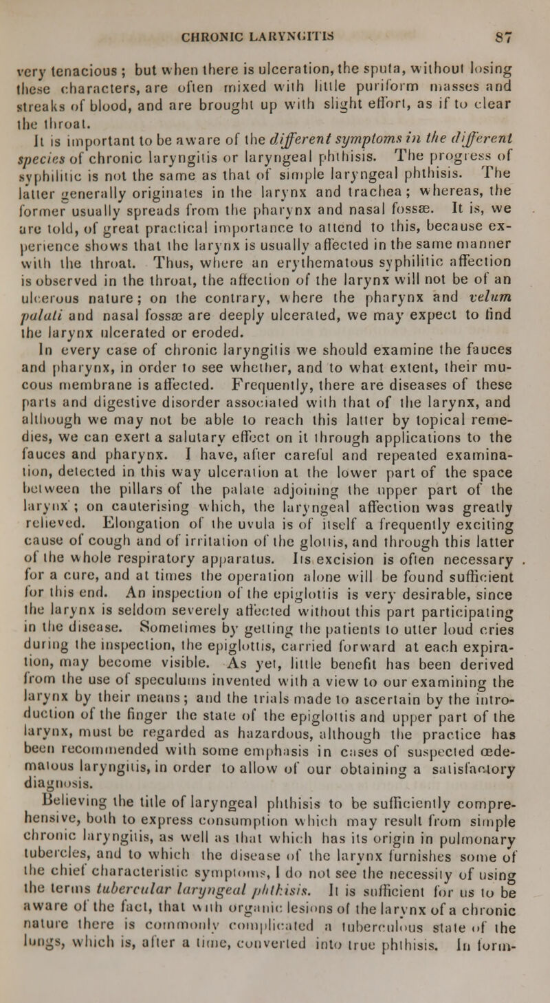 very tenacious ; but when there is ulceration, the sputa, without losing these characters, are often mixed with little puriform masses and streaks of blood, and are brought up with slight effort, as if to clear the throat. It is important to be aware of the different symptoms in the different Species of chronic laryngitis or laryngeal phthisis. The progress of syphilitic is not the same as that of simple laryngeal phthisis. The latter generally originates in the larynx and trachea; whereas, the former usually spreads from the pharynx and nasal fossae. It is, we are told, of great practical importance to attend to this, because ex- perience shows that the larynx is usually affected in the same manner with the throat. Thus, where an erythematous syphilitic affection is observed in the throat, the affection of the larynx will not be of an ulcerous nature; on the contrary, where the pharynx and velum palati and nasal fossae are deeply ulcerated, we may expect to find the larynx ulcerated or eroded. In every case of chronic laryngitis we should examine the fauces and pharynx, in order to see whether, and to what extent, their mu- cous membrane is affected. Frequently, there are diseases of these parts and digestive disorder associated with that of the larynx, and although we may not be able to reach this latter by topical reme- dies, we can exert a salutary effect on it through applications to the fauces and pharynx. I have, after careful and repeated examina- tion, detected in this way ulceration at the lower part of the space between the pillars of the palate adjoining the upper part of the larynx; on cauterising which, the laryngeal affection was greatly relieved. Elongation of the uvula is of itself a frequently exciting cause of cough and of irritation of the glottis, and through this latter of the whole respiratory apparatus. Its excision is often necessary for a cure, and at times the operation alone will be found sufficient lor this end. An inspection of the epiglottis is very desirable, since the larynx is seldom severely affected without this part participating in the disease. Sometimes by getting the patients to utter loud cries during the inspection, the epiglottis, carried forward at each expira- tion, may become visible. As yet, little benefit has been derived from the use of speculums invented with a view to our examining the larynx by their means; and the trials made to ascertain by the intro- duction of the finger the state of the epiglottis and upper'part of the larynx, must be regarded as hazardous, although the practice has been recommended with some emphasis in cases of suspected oede- matous laryngitis, in order to allow of our obtaining a satisfactory diagnosis. Believing the title of laryngeal phthisis to be sufficiently compre- hensive, both to express consumption which may result from simple chronic laryngitis, as well as that which has its origin in pulmonary tubercles, and to which the disease of the larynx furnishes some of the chiei characteristic symptoms, I do not see the necessity of using the terms tubercular laryngeal p/itfusis. It is sufficient for us to be aware of the fact, that with organic lesions of the larynx of a chronic nature there is commonly complicated a tuberculous state of the lungs, which is, alter a time, converted into true phthisis. In form-