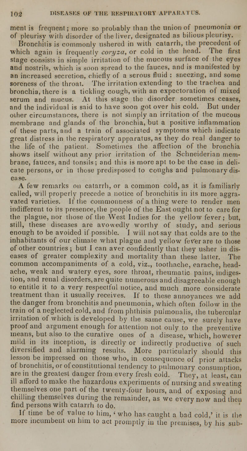 merit is frequent; more so probably than the union of pneumonia or of pleurisy with disorder of the liver, designated as bilious pleurisy. Bronchitis is commonly ushered in with catarrh, the precedent of which again is frequently coryza, or cold in the head. The first stage consists in simple irritation of the mucous surface of the eyes and nostrils, which is soon spread to the fauces, and is manifested by an increased secretion, chiefly of a serous fluid ; sneezing, and some soreness of the throat. The irritation extending to the trachea and bronchia, there is a tickling cough, with an expectoration of mixed serum and mucus. At this stage the disorder sometimes ceases, and the individual is said to have soon got over his cold. But under oiher circumstances, there is not simply an irritation of the mucous membrane and glands of the bronchia, but a positive inflammation of these parts, and a train of associated symptoms which indicate great distress in the respiratory apparatuses they do real danger to the life of the patient. Sometimes the affection of the bronchia shows itself without any prior irritation of the Schneiderian mem- brane, fauces, and tonsils; and this is more apt to be the case in deli- cate persons, or in those predisposed to coughs and pulmonary dis- ea se. A few remarks on catarrh, or a common cold, as it is familiarly called, will properly precede a notice of bronchitis in its more aggra- vated varieties. If the commonness of a thing were to render men indifferent to its presence, the people of the East ought not to care for the plague, nor those of the West Indies for the yellow fever; but, still, these diseases are avowedly worthy of study, and serious enough to be avoided if possible. I will not say that colds are to the inhabitants of our climate what plague and yellow feVerare to those of other countries ; but I can aver confidently that they usher in dis- eases of greater complexity and mortality than these latter. The common accompaniments of a cold, viz., toothache, earache, head- ache, weak and watery eyes, sore throat, rheumatic pains, indiges- tion, and renal disorders,are quite numerous and disagreeable enough to entitle it to a very respectful notice, and much more considerate treatment than it usually receives. If to these annoyances we add the danger from bronchitis and pneumonia, which often follow in the train of a neglected cold, and from phthisis pulmonalis, the tubercular irritation of which is developed by the same cause, we surely have proof and argument enough for attention not only to the preventive means, but also to the curative ones of a disease, which, however mild in its inception, is directly or indirectly productive of such diversified, and alarming results. More particularly should this lesson be impressed on those who, in consequence of prior attacks of bronchitis, or of constitutional tendency to pulmonary consumption. are in the greatest danger from every fresh cold. They, at least, can ill afford to make the hazardous experiments of nursing and sweating themselves one part of the twenty-four hours, and of exposing and chilling themselves during the remainder, as we every now and then find persons with catarrh to do. ' If time be of value to him, < who has caught a bad cold,' it is the more incumbent on him to act promptly in the premises, by his sub-