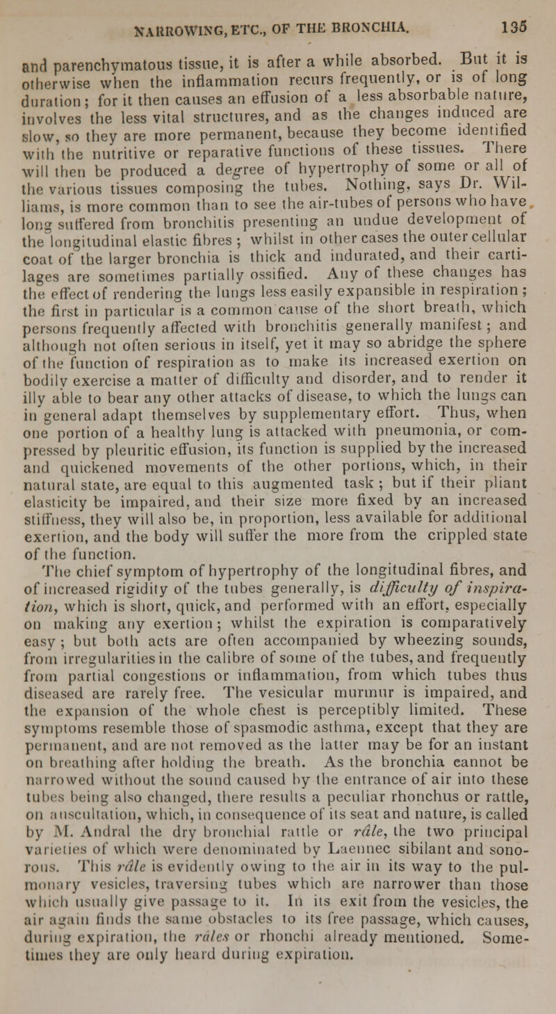 and parenchymatous tissue, it is after a while absorbed. But it is otherwise when the inflammation recurs frequently, or is of long duration; for it then causes an effusion of a less absorbable nature, involves the less vital structures, and as the changes induced are slow, so they are more permanent, because they become identified with the nutritive or reparative functions of these tissues. There will then be produced a degree of hypertrophy of some or all of the various tissues composing the tubes. Nothing, says Dr. Wil- liams, is more common than to see the air-tubes of persons who have long suffered from bronchitis presenting an undue development of the longitudinal elastic fibres ; whilst in other cases the outer cellular coat of the larger bronchia is thick and indurated, and their carti- lages are sometimes partially ossified. Any of these changes has the effect of rendering the lungs less easily expansible in respiration ; th<! first in particular is a common cause of the short breath, which persons frequently affected with bronchitis generally manifest; and although not often serious in itself, yet it may so abridge the sphere of the function of respiration as to make its increased exertion on bodily exercise a matter of difficulty and disorder, and to render it illy able to bear any other attacks of disease, to which the lungs can in general adapt themselves by supplementary effort. Thus, when one portion of a healthy lung is attacked with pneumonia, or com- pressed by pleuritic effusion, its function is supplied by the increased and quickened movements of the other portions, which, in their natural state, are equal to this augmented task ; but if their pliant elasticity be impaired, and their size more fixed by an increased stiffness, they will also be, in proportion, less available for additional exertion, and the body will suffer the more from the crippled state of the function. The chief symptom of hypertrophy of the longitudinal fibres, and of increased rigidity of the tubes generally, is difficulty of inspira- tion, which is short, quick, and performed with an effort, especially on making any exertion; whilst the expiration is comparatively easy ; but both acts are often accompanied by wheezing sounds, from irregularities in the calibre of some of the tubes, and frequently from partial congestions or inflammation, from which tubes thus diseased are rarely free. The vesicular murmur is impaired, and the expansion of the whole chest is perceptibly limited. These symptoms resemble those of spasmodic asthma, except that they are permanent, and are not removed as the latter may be for an instant on breathing after holding the breath. As the bronchia cannot be narrowed without the sound caused by the entrance of air into these tubes being also changed, there results a peculiar rhonchus or rattle, on auscultation, which, in consequence of its seat and nature, is called by M. Andral the dry bronchial rattle or rale, the two principal varieties of which were denominated by Laennec sibilant and sono- rous. Tins rale is evidently owing to the air in its way to the pul- monary vesicles, traversing tubes which are narrower than those which usually give passage to it. In its exit from the vesicles, the air again finds the same obstacles to its free passage, which causes, during expiration, the rales or rhonchi already mentioned. Some- times ihey are only heard during expiration.