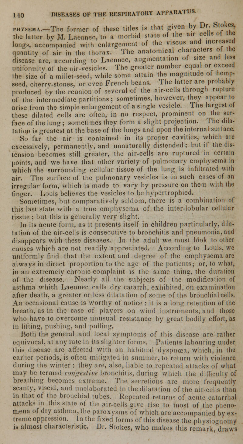 phvsema.—The former of these titles is that given by Dr. Stokes, the latter by M. Laennec, to a morl.id state of the a.r cells ot the tongs, accompanied with enlargement of the viscus and increased quantity of air in the thorax. The anatomical characters of the disease are, according to Laennec, augmentation of size and less uniformity of the air-vesicles. The greater number equal or exceed ihe size of a millet-seed, while some attain the magmtude ol hemp- seed, cherrv-stones, or even French beans. The latter are probably produced bv the reunion of several of the air-cells through rupture of the intermediate partitions; sometimes, however, they appear to arise from the simple enlargement of a single vesicle. The largest of these dilated cells are often, in no respeet, prominent on the sur- face of the lung ; sometimes they form a slight projection. The dila- tation is greatest at the base of the lungs and upon the internal surface. So far the air is contained in its proper cavities, which are excessively, permanently, and unnaturally distended ; but if the dis- tension becomes still greater, the air-cells are ruptured in certain points, and we have that other variety of pulmonary emphysema in which the surrounding cellular tissue of the lung is infiltrated with air. The surface of the pulmonary vesicles is in such cases of an irregular form, which is made to vary by pressure on them with the finger. Louis believes the vesicles to be hypertrophied. Sometimes, but comparatively seldom, there is a combination of this last state with a true emphysema of the inter-lobular cellular tissue ; but this is generally very slight. In its acute form, as it presents itself in children particularly, dic- tation of the air-cells is consecutive to bronchitis and pneumonia, and disappears with these diseases. In the adult we must look to other causes which are not readily appreciated. According to Louis, we uniformly find that tbe extent and degree of the emphysema are always in direct proportion to the age of the patients; or, to what, in an extremely chronic complaint is the same thing, the duration of the disease. Nearly all the subjects of the modification of asthma which Laennec calls dry catarrh, exhibited, on examination after death, a greater or less dilatation of some of the. bronchial cells. An occasional cause is worthy of notice : it is a long retention of the breath, as in the case of players on wind instruments, and those who have to overcome unusual resistance by great bodily effort, as in lifting, pushing, and pulling. .Both the general and local symptoms of this disease are rather equivocal, at any rate in its slighter forms. Patients labouring under this disease are affected with an habitual dyspnoea, which, in the earlier periods, is often mitigated in summer, to return with violence during the winter : they are, also, liable to repeated attacks of what may be termed congestive bronchitis, during which the difficulty of breathing becomes extreme. The secretions are more frequently scanty, viscid, and unelaborated in the dilatation of the air-cells than in that of the bronchial tubes. Repeated returns of acute catarrhal attacks in this state of the air-cells give rise to most of the pheno- mena of dry asthma, the paroxysms of which are accompanied by ex- treme oppression. In the fixed forms of this disease the physiognomy is almost characteristic. Dr. Stokes, who makes this remark,°draW8