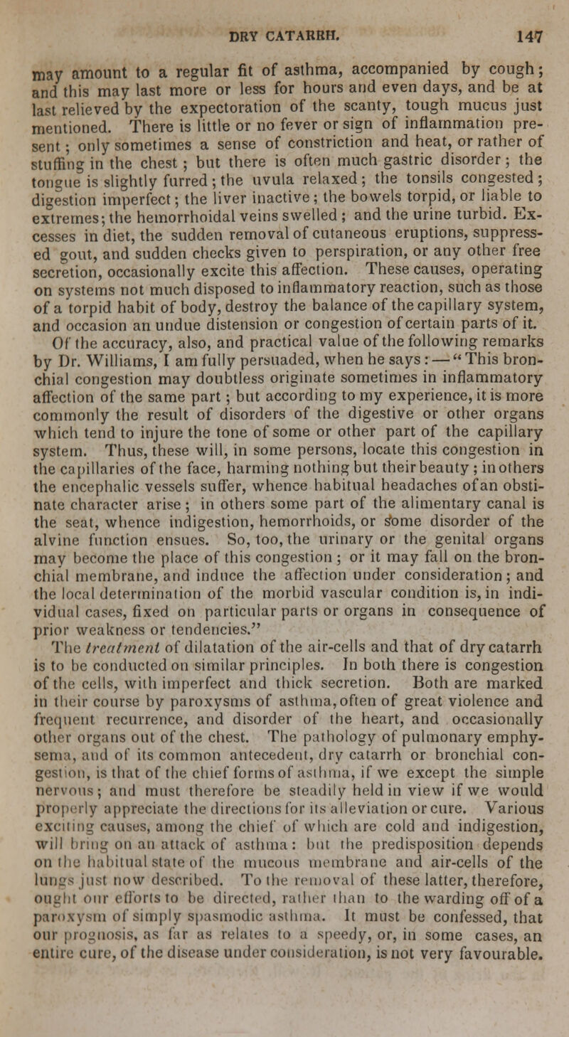 may amount to a regular fit of asthma, accompanied by cough; and this may last more or less for hours and even days, and be at last relieved by the expectoration of the scanty, tough mucus just mentioned. There is little or no fever or sign of inflammation pre- sent ; only sometimes a sense of constriction and heat, or rather of stuffing in the chest ; but there is often much gastric disorder; the tongue is slightly furred ; the uvula relaxed ; the tonsils congested ; digestion imperfect; the liver inactive; the bowels torpid, or liable to extremes; the hemorrhoidal veins swelled ; and the urine turbid. Ex- cesses in diet, the sudden removal of cutaneous eruptions, suppress- ed gout, and sudden checks given to perspiration, or any other free secretion, occasionally excite this affection. These causes, operating on systems not much disposed to inflammatory reaction, such as those of a torpid habit of body, destroy the balance of the capillary system, and occasion an undue distension or congestion of certain parts of it. Of the accuracy, also, and practical value of the following remarks by Dr. Williams, I am fully persuaded, when he says : —  This bron- chial congestion may doubtless originate sometimes in inflammatory affection of the same part; but according to my experience, it is more commonly the result of disorders of the digestive or other organs which tend to injure the tone of some or other part of the capillary system. Thus, these will, in some persons, locate this congestion in the capillaries of the face, harming nothing but their beauty; in others the encephalic vessels suffer, whence habitual headaches of an obsti- nate character arise; in others some part of the alimentary canal is the seat, whence indigestion, hemorrhoids, or s*ome disorder of the alvine function ensues. So, too, the urinary or the genital organs may become the place of this congestion ; or it may fall on the bron- chial membrane, and induce the affection under consideration; and the local determination of the morbid vascular condition is, in indi- vidual cases, fixed on particular parts or organs in consequence of prior weakness or tendencies. The treatment of dilatation of the air-cells and that of dry catarrh is to he conducted on similar principles. In both there is congestion of the cells, with imperfect and thick secretion. Both are marked in their course by paroxysms of asthma,often of great violence and frequent recurrence, and disorder of the heart, and occasionally other organs out of the chest. The pathology of pulmonary emphy- sema, and of its common antecedent, dry catarrh or bronchial con- gestion, is that of the chief forms of asthma, if we except the simple ■us; and must therefore be steadily held in view if we would properly appreciate the directions for its alleviation or cure. Various exciting causes, among the chief of which are cold and indigestion, will bring on an attack of asthma: but the predisposition depends on the habitual state of the mucous membrane and air-cells of the lungs just now described. To the removal of these latter, therefore, ought Our efforts to be directed, ratlin- than to the warding off of a paroxysm of simply spasmodic asthma. It must be confessed, that our prognosis, as far as relates to a speedy, or, in some cases, an entire cure, of the disease under consideration, is not very favourable.