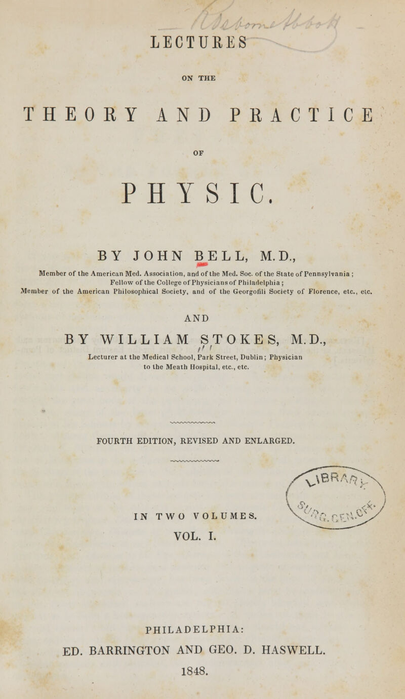 LECTURES ON THE THEORY AND PRACTICE PHYSIC. BY JOHN BELL, M.D., Member of the American Med. Association, and of the Med. Soc. of the State of Pennsylvania ; Fellow of the College of Physicians of Philadelphia ; Member of the American Philosophical Society, and of the Georgofili Society of Florence, etc., etc. AND BY WILLIAM STOKES, M.D., ft i Lecturer at the Medical School, Park Street, Dublin; Physician to the Meath Hospital, etc., etc. FOURTH EDITION, REVISED AND ENLARGED. IN TWO VOLUMES. VOL. I. PHILADELPHIA: ED. BARRINGTON AND GEO. D. HASWELL. 1848.