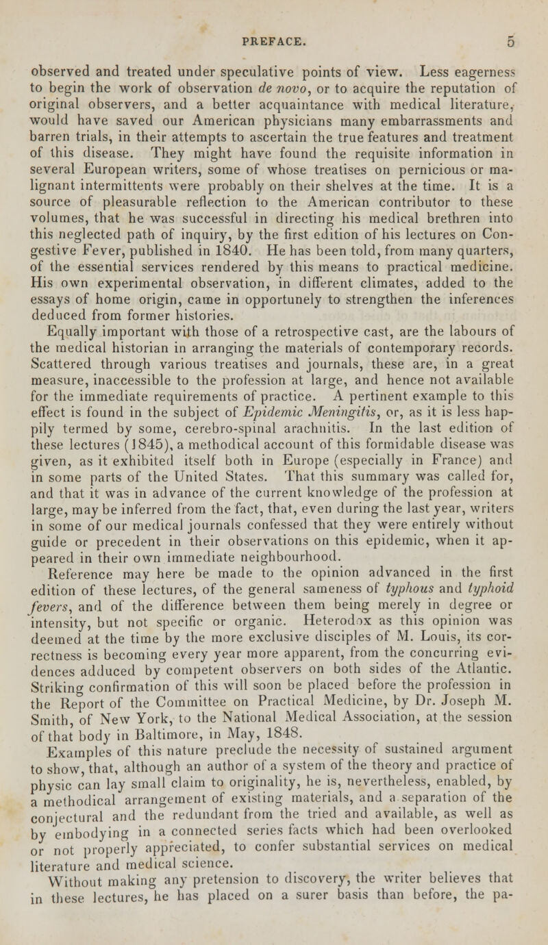 observed and treated under speculative points of view. Less eagerness to begin the work of observation de novo, or to acquire the reputation of original observers, and a better acquaintance with medical literature, would have saved our American physicians many embarrassments and barren trials, in their attempts to ascertain the true features and treatment of this disease. They might have found the requisite information in several European writers, some of whose treatises on pernicious or ma- lignant intermittents were probably on their shelves at the time. It is a source of pleasurable reflection to the American contributor to these volumes, that he was successful in directing his medical brethren into this neglected path of inquiry, by the first edition of his lectures on Con- gestive Fever, published in 1840. He has been told, from many quarters, of the essential services rendered by this means to practical medicine. His own experimental observation, in different climates, added to the essays of home origin, came in opportunely to strengthen the inferences deduced from former histories. Equally important with those of a retrospective cast, are the labours of the medical historian in arranging the materials of contemporary records. Scattered through various treatises and journals, these are, in a great measure, inaccessible to the profession at large, and hence not available for the immediate requirements of practice. A pertinent example to this effect is found in the subject of Epidemic Meningitis, or, as it is less hap- pily termed by some, cerebro-spinal arachnitis. In the last edition of these lectures (1845), a methodical account of this formidable disease was given, as it exhibited itself both in Europe (especially in France) and in some parts of the United States. That this summary was called for, and that it was in advance of the current knowledge of the profession at large, may be inferred from the fact, that, even during the last year, writers in some of our medical journals confessed that they were entirely without guide or precedent in their observations on this epidemic, when it ap- peared in their own immediate neighbourhood. Reference may here be made to the opinion advanced in the first edition of these lectures, of the general sameness of typhous and typhoid fevers, and of the difference between them being merely in degree or intensity, but not specific or organic. Heterodox as this opinion was deemed at the time by the more exclusive disciples of M. Louis, its cor- rectness is becoming every year more apparent, from the concurring evi- dences adduced by competent observers on both sides of the Atlantic. Striking confirmation of this will soon be placed before the profession in the Report of the Committee on Practical Medicine, by Dr. Joseph M. Smith of New York, to the National ±Medical Association, at the session of that body in Baltimore, in May, 1848. Examples of this nature preclude the necessity of sustained argument to show that, although an author of a system of the theory and practice of physic can lay small claim to originality, he is, nevertheless, enabled, by a methodical arrangement of existing materials, and a separation of the conjectural and the redundant from the tried and available, as well as by embodying in a connected series facts which had been overlooked or not properly appreciated, to confer substantial services on medical literature and medical science. Without making any pretension to discovery, the writer believes that in these lectures, he has placed on a surer basis than before, the pa-