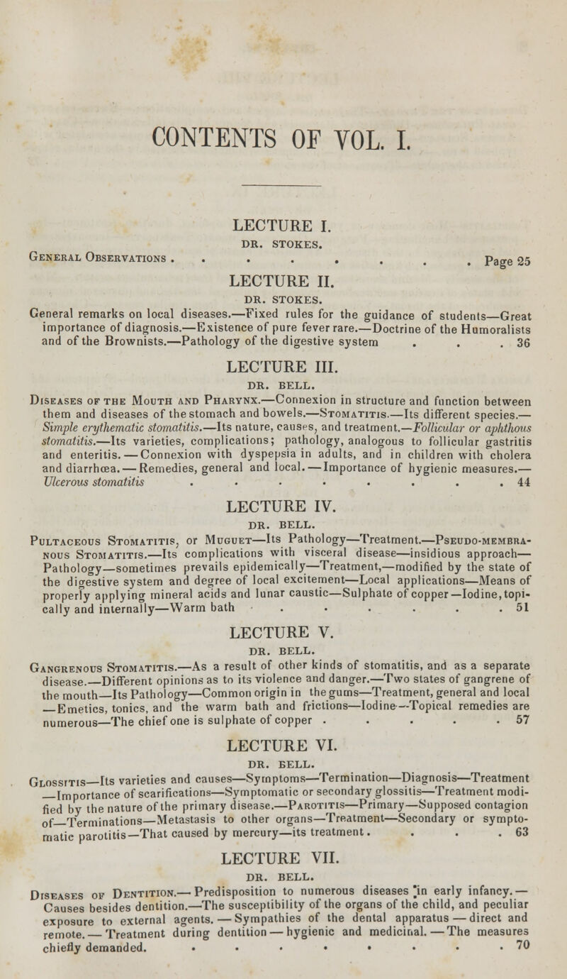 CONTENTS OF VOL. I. LECTURE I. DR. STOKES. General Observations ........ Page 25 LECTURE II. DR. STOKES. General remarks on local diseases.—Fixed rules for the guidance of students Great importance of diagnosis.—Existence of pure fever rare.—Doctrine of the Humoralists and of the Brownists.—Pathology of the digestive system . . .36 LECTURE III. DR. BELL. Diseases of the Mouth and Pharynx.—Connexion in structure and function between them and diseases of the stomach and bowels.—Stomatitis.—Its different species.— Simple erythematic stomatitis.—Its nature, causes, and treatment.—Follicular or aphthous stomatitis.—Its varieties, complications; pathology, analogous to follicular gastritis and enteritis. — Connexion with dyspepsia in adults, and in children with cholera and diarrhoea. — Remedies, general and local. — Importance of hygienic measures.— Ulcerous stomatitis . • • • . . . .44 LECTURE IV. DR. BELL. Pultaceous Stomatitis, or Muguet—Its Pathology—Treatment.—Pseudo-membra- nous Stomatitis.—Its complications with visceral disease—insidious approach— Pathology—sometimes prevails epidemically—Treatment,—modified by the state of the digestive system and degree of local excitement—Local applications—Means of properly applying mineral acids and lunar caustic—Sulphate of copper—Iodine, topi- cally and internally—Warm bath . . . . . .51 LECTURE V. DR. BELL. Gangrenous Stomatitis.—As a result of other kinds of stomatitis, and as a separate disease. Different opinions as to its violence and danger.—Two states of gangrene of the mouth Its Pathology—Common origin in the gums—Treatment, general and local Emetics, tonics, and the warm bath and frictions—Iodine—Topical remedies are numerous—The chief one is sulphate of copper . . . . .57 LECTURE VI. DR. BELL. Glossitis Its varieties and causes—Symptoms—Termination—Diagnosis—Treatment Importance of scarifications—Symptomatic or secondary glossitis—Treatment modi- fied by the nature of the primary disease.—Parotitis—Primary—Supposed contagion 0f Terminations—Metastasis to other organs—Treatment—Secondary or sympto- matic parotitis—That caused by mercury—its treatment. . . .63 LECTURE VII. DR. BELL. Diseases of Dentition.— Predisposition to numerous diseases in early infancy.— Causes besides dentition.—The susceptibility of the organs of the child, and peculiar exposure to external agents. — Sympathies of the dental apparatus—direct and remote. Treatment during dentition — hygienic and medicinal.—The measures chiefly demanded. • • • • • • • .70