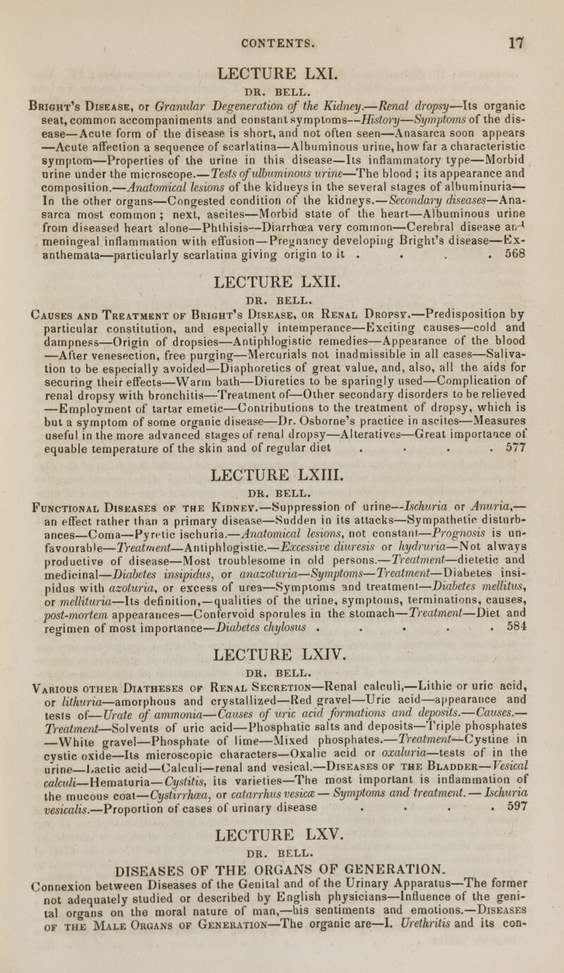 LECTURE LXI. DR. BELL. Bright's Disease, or Granular Degeneration of the Kidney.—Renal dropsy—Its organic seat, common accompaniments and constant symptoms—History—Symptoms of the dis- ease— Acute form of the disease is short, and not often seen—Anasarca soon appears —Acute affection a sequence of scarlatina—Albuminous urine, how far a characteristic symptom—Properties of the urine in this disease—Its inflammatory type—Morbid urine under the microscope.—Tests of ulbuminous urine—The blood ; its appearance and composition.—Anatomical lesions of the kidneys in the several stages of albuminuria— In the other organs—Congested condition of the kidneys.—Secondary diseases—Ana- sarca most common ; next, ascites—Morbid state of the heart—Albuminous urine from diseased heart alone—Phthisis—Diarrhoea very common—Cerebral disease ar,4 meningeal inflammation with effusion—Pregnancy developing Bright's disease—Ex- anthemata—particularly scarlatina giving origin to it . . . . 568 LECTURE LXII. DR. BELL. Causes and Treatment of Bright's Disease, or Renal Dropsy.—Predisposition by particular constitution, and especially intemperance—Exciting causes—cold and dampness—Origin of dropsies—Antiphlogistic remedies—Appearance of the blood —After venesection, free purging—Mercurials not inadmissible in all cases—Saliva- tion to be especially avoided—Diaphoretics of great value, and, also, all the aids for securing their effects—Warm bath—Diuretics to be sparingly used—Complication of renal dropsy with bronchitis—Treatment of—Other secondary disorders to be relieved —Employment of tartar emetic—Contributions to the treatment of dropsy, which is but a symptom of some organic disease—Dr. Osborne's practice in ascites—Measures useful in the more advanced stages of renal dropsy—Alteratives—Great importance of equable temperature of the skin and of regular diet .... 577 LECTURE LXIII. DR. BELL. Functional Diseases of the Kidney.—Suppression of urine—Ischuria or Anuria,— an effect rather than a primary disease—Sudden in its attacks—Sympathetic disturb- ances—Coma—Pyretic ischuria.—Anatomical lesions, not constant—Prognosis is un- favourable—Treatment—Antiphlogistic.—Excessive diuresis or hydruria—Not always productive of disease—Most troublesome in old persons.—Treatment—dietetic and medicinal—Diabetes insipidus, or anazoturia—Symptoms—Treatment—Diabetes insi- pidus with azoluria, or excess of urea—Symptoms and treatment—Diabetes melhtus, or mcllituria—Its definition,—qualities of the urine, symptoms, terminations, causes, post-mortem appearances—Confervoid sporules in the stomach—Treatment—Diet and regimen of most importance—Diabetes chylosus ..... 584 LECTURE LXIV. DR. BELL. Various other Diatheses of Renal Secretion—Renal calculi,—Lithic or uric acid, or lithuria—amorphous and crystallized—Red gravel—Uric acid—appearance and tests of—Urate of ammonia—Causes of uric acid formations and deposits.—Causes.— Treatment—Solvents of uric acid—Phosphatic salts and deposits—Triple phosphates —White gravel—Phosphate of lime—Mixed phosphates.—Treatment— Cystine in cvstic oxide—Its microscopic characters—Oxalic acid or oxaluria—tests of in the urine—Lactic acid—Calculi—renal and vesical.—Diseases of the Bladder— Vesical calculi— Hematuria— Cystitis, its varieties—The most important is inflammation of the mucous coat—Cystirrhcea, or catarrhusvesica — Symptoms and treatment. — Ischuria vesicalis.—Proportion of cases of urinary disease .... 597 LECTURE LXV. DR. BELL. DISEASES OF THE ORGANS OF GENERATION. Connexion between Diseases of the Genital and of the Urinary Apparatus—The former not adequately studied or described by English physicians—Influence of the geni- tal organs on the moral nature of man,—his sentiments and emotions.—Diseases of the Male Organs of Generation—The organic are—I. Urethritis and its con-