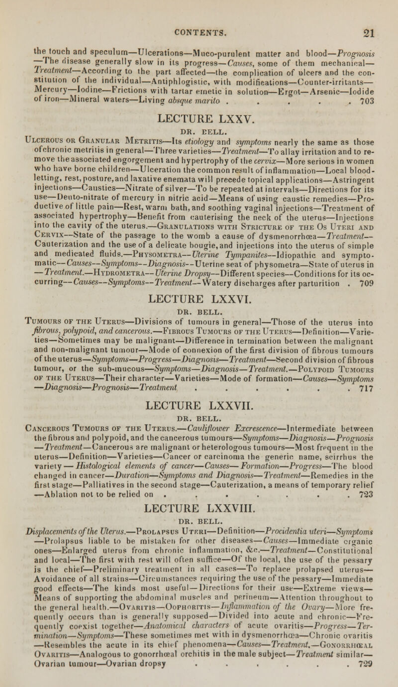 the touch and speculum—Ulcerations—Mucopurulent matter and blood—Prognosis —The disease generally slow in its progress—Causes, some of them mechanical— Treatment—According to the part affected—the complication of ulcers and the con- stitution of the individual—Antiphlogistic, with modifications—Counter-irritants— Mercury—Iodine—Frictions with tartar emetic in solution—Ergot—Arsenic—Iodide of iron—Mineral waters—Living absque marito ..... 703 LECTURE LXXV. DR. EELL. Ulcerous or Granular Metritis—Its etiology and symptoms nearly the same as those ofchronic metritis in general—Three varieties—Treatment—To allay irritation and to re- move the associated engorgement and hypertrophy of the cervix—More serious in women who have borne children—Ulceration the common result of inflammation—Local blood- letting, rest, posture,and laxative enemata will precede topical applications—Astringent injections—Caustics—Nitrate of silver—To be repeated at intervals—Directions for its use— Deuto-nitrate of mercury in nitric acid—Means of using caustic remedies—Pro- ductive of little pain—Rest, warm bath,and soothing vaginal injections—Treatment of associated hypertrophy—Benefit from cauterising the neck of the uterus—Injections into the cavity of the uterus.—Granulations with Stricture of the Os Uteri and Cervix—State of the passage to the womb a cause of dysmenorrhcea—Treatment— Cauterization and the use of a delicate bougie, and injections into the uterus of simple and medicated fluids.—Physometra—Uterine Tympanites—Idiopathic and sympto- malic—Causes—Symptoms—Diagnosis—Uterine seat of physometra—State of uterus in —Treatment.—Hydrometra—Uterine Dropsy—Different species—Conditions for its oc- curring—Causes—Symptoms— Treatment— Watery discharges after parturition . 709 LECTURE LXXVI. DR. BELL. Tumours of the Uterus—Divisions of tumours in general—Those of the uterus into fibrous, polypoid, and cancerous.—Fibrous Tumours of the Uterus—Definition—Varie- ties—Sometimes may be malignant—Difference in termination between the malignant and non-malignant tumour—Mode of connexion of the first division of fibrous tumours of the uterus—Symptoms—Progress—Diagnosis—Treatment—Second division of fibrous tumour, or the sub-mucous—Symptoms—Diagnosis—Treatment.—Polypoid Tumours of the Uterus—Their character—Varieties—Mode of formation—Causes—Symptoms —Diagnosis—Prognosis—Treatment ...... 717 LECTURE LXXVII. DR. BELL. Cancerous Tumours of the Uterus.—Cauliflower Excrescence—Intermediate between thefibrousand polypoid,and thecancerous tumours—Symptoms—Diagnosis—Prognosis —Treatment—Cancerous are malignant or heterologous tumours—Most frequent in the uterus—Definition—Varieties—Cancer or carcinoma the generic name, scirrhus the variety — Histological elements of cancer—Causes—Formation—Progi-ess—The blood changed in cancer—Duration—Symptoms and Diagnosis—Treatment—Remedies in the first stage—Palliatives in the second stage—Cauterization, a means of temporary relief —Ablation not to be relied on . . . . . . . 723 LECTURE LXXVIII. DR. BELL. Displacements of the Uterus.—Prolapsus Uteri—Definition—Procidentia uteri—Symptoms —Prolapsus liable to be mistaken for other diseases—Causes—Immediate organic ones—Enlarged uterus from chronic inflammation, &e.—Treatment—Constitutional and local—The first with rest will often suffice—Of the local, the use of the pessary is the chief—Preliminary treatment in all cases—To replace prolapsed uterus— Avoidance of all strains—Circumstances requiring the use of the pessary—Immediate good effects—The kinds most useful—Directions for their use—Extreme views— Means of supporting the abdominal muscles and perineum—Attention throughout to the general health.—Ovaritis—Oophoritis—Inflammation of the Ovary—More fre- quently occurs than is generally supposed—Divided into acute and chronic—Fre- quently coexist together—Anatomical characters of acute ovaritis—Progress—Ter- mination—Symptoms—These sometimes met with in dysmenorrhcea—Chronic ovaritis —Resembles the acute in its chief phenomena—Causes—Treatment.—Gonorrheal Ovaritis—Analogous to gonorrhceal orchitis in the male subject—Treatment similar— Ovarian tumour—Ovarian dropsy ...... 729