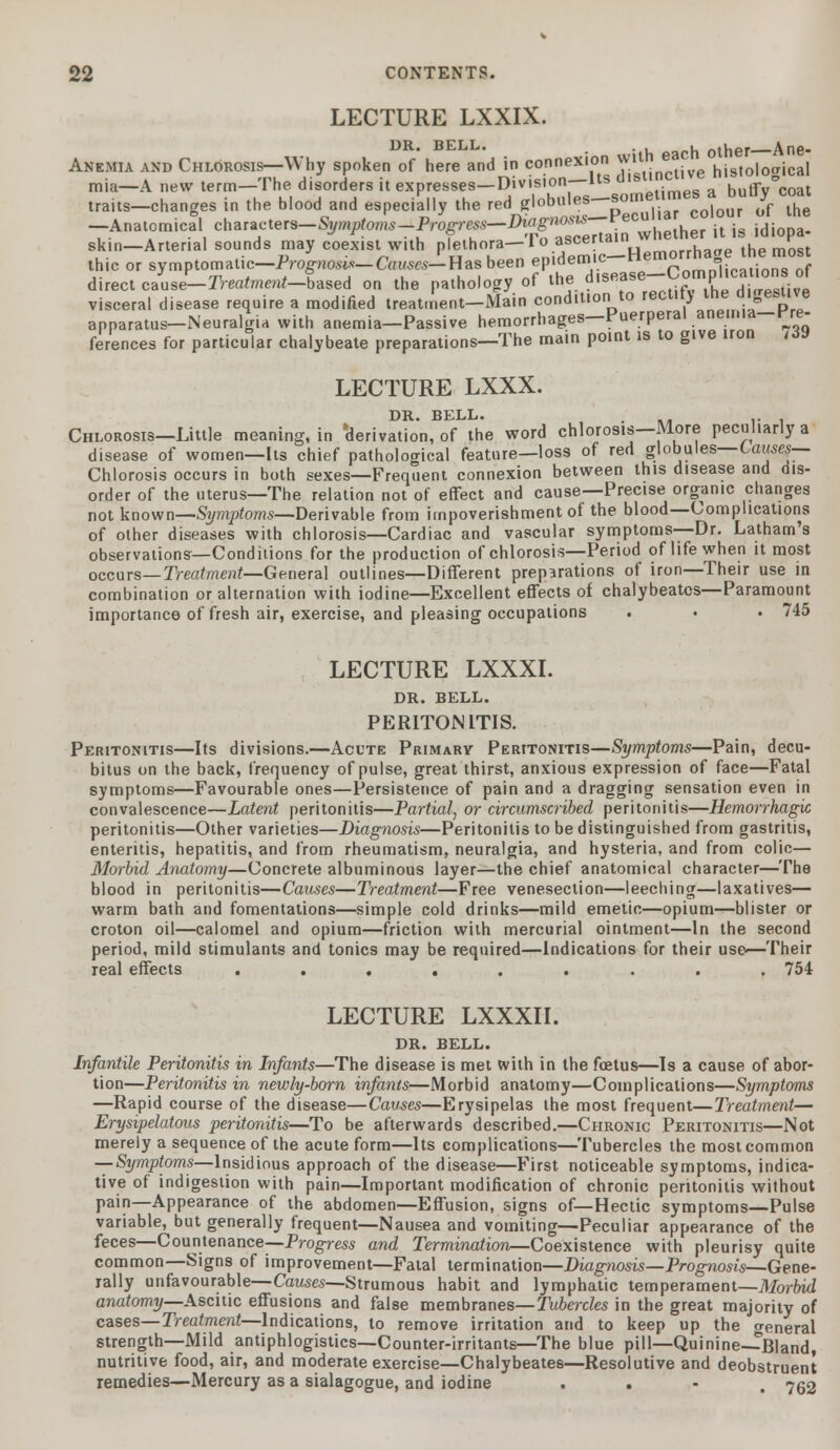 LECTURE LXXIX. .|L j-ithrr Anc* Anemia and Chlorosis—Why spoken of here and in connexion wit. e hist0|0 ica) mia—A new term—The disorders it expresses—Division—Its '^^ a buffy°coat traits—changes in the blood and especially the red globules som coiour 0f the -Anatomical ^^^^P^^f^^f^^Zher it is idiopa- skin—Arterial sounds may coexist with plethora—lo ascertain the most thic or symptomatic-Prog-no^-Ca^-Hasbeen epidemic-Hemorrhage the most direct cause-IV^^-Sased on the pathology of *°*l™^r^™£ visceral disease require a modified treatment-Main condition to recti!} the digestive apparatus—Neuralgia with anemia—Passive hemorrhages—Puerperal anemia pre- ferences for particular chalybeate preparations—The main point is to give iron ,w LECTURE LXXX. DR. BELL. .' ■ km r- i Chlorosis—Little meaning, in 'derivation, of the word chlorosis—More peculiarly a disease of women—Its chief pathological feature—loss of red globules—Causes- Chlorosis occurs in both sexes—Frequent connexion between this disease and dis- order of the uterus—The relation not of effect and cause—Precise organic changes not known—Symptoms—Derivable from impoverishment of the blood—Complications of other diseases with chlorosis—Cardiac and vascular symptoms—Dr. Latham's observations—Conditions for the production of chlorosis—Period of life when it most occurs—Treatment—General outlines—Different preparations of iron—Their use in combination or alternation with iodine—Excellent effects of chalybeatcs—Paramount importance of fresh air, exercise, and pleasing occupations . • • 745 LECTURE LXXXI. DR. BELL. PERITONITIS. Peritonitis—Its divisions.—Acute Primary Peritonitis—Symptoms—Pain, decu- bitus on the back, frequency of pulse, great thirst, anxious expression of face—Fatal symptoms—Favourable ones—Persistence of pain and a dragging sensation even in convalescence—Latent peritonitis—Partial, or circumscribed peritonitis—Hemorrhagic peritonitis—Other varieties—Diagnosis—Peritonitis to be distinguished from gastritis, enteritis, hepatitis, and from rheumatism, neuralgia, and hysteria, and from colic— Morbid Anatomy—Concrete albuminous layer—the chief anatomical character—The blood in peritonitis—Causes—Treatment—Free venesection—leeching—laxatives— warm bath and fomentations—simple cold drinks—mild emetic—opium—blister or croton oil—calomel and opium—friction with mercurial ointment—In the second period, mild stimulants and tonics may be required—Indications for their use-—Their real effects ......... 754 LECTURE LXXXII. DR. BELL. Infantile Peritonitis in Infants—The disease is met with in the foetus—Is a cause of abor- tion—Peritonitis in newly-born infants—Morbid anatomy—Complications—Symptoms —Rapid course of the disease—Causes—Erysipelas the most frequent—Treatment— Erysipelatous peritonitis—To be afterwards described.—Chronic Peritonitis—Not merely a sequence of the acute form—Its complications—Tubercles the most common —Symptoms—Insidious approach of the disease—First noticeable symptoms, indica- tive of indigestion with pain—Important modification of chronic peritonitis without pain—Appearance of the abdomen—Effusion, signs of—Hectic symptoms—Pulse variable, but generally frequent—Nausea and vomiting—Peculiar appearance of the feces—Countenance-—Progress and Termination—Coexistence with pleurisy quite common—Signs of improvement—Fatal termination—Diagnosis—Prognosis—Gene- rally unfavourable— Causes—Strumous habit and lymphatic temperament—Morbid anatomy—Ascitic effusions and false membranes— Tubercles in the great majority of cases—Treatment—Indications, to remove irritation and to keep up the general strength—Mild antiphlogistics—Counter-irritants—The blue pill—Quinine—Bland, nutritive food, air, and moderate exercise—Chalybeates—Resolutive and deobstruent remedies—Mercury as a sialagogue, and iodine . 762