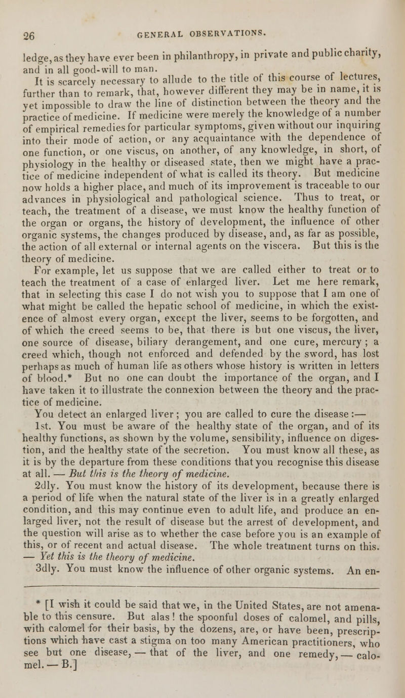 ledge, as they have ever been in philanthropy, in private and public charity, and in all good-will to man. It is scarcely necessary to allude to the title of this course of lectures, further than to remark, that, however different they may be in name, it is yet impossible to draw the line of distinction between the theory and the practice of medicine. If medicine were merely the knowledge of a number of empirical remedies for particular symptoms, given without our inquiring into their mode of action, or any acquaintance with the dependence of one function, or one viscus, on another, of any knowledge, in short, of physiology in the healthy or diseased state, then we might have a prac- tice of medicine independent of what is called its theory. But medicine now holds a higher place, and much of its improvement is traceable to our advances in physiological and palhological science. Thus to treat, or teach, the treatment of a disease, we must know the healthy function of the organ or organs, the history of development, the influence of other organic systems, the changes produced by disease, and, as far as possible, the action of all external or internal agents on the viscera. But this is the theory of medicine. For example, let us suppose that we are called either to treat or to teach the treatment of a case of enlarged liver. Let me here remark, that in selecting this case I do not wish you to suppose that I am one of what might be called the hepatic school of medicine, in which the exist- ence of almost every organ, except the liver, seems to be forgotten, and of which the creed seems to be, that there is but one viscus, the liver, one source of disease, biliary derangement, and one cure, mercury ; a creed which, though not enforced and defended by the sword, has lost perhaps as much of human life as others whose history is written in letters of blood.* But no one can doubt the importance of the organ, and I have taken it to illustrate the connexion between the theory and the prac- tice of medicine. You detect an enlarged liver; you are called to cure the disease :— 1st. You must be aware of the healthy state of the organ, and of its healthy functions, as shown by the volume, sensibility, influence on diges- tion, and the healthy state of the secretion. You must know all these, as it is by the departure from these conditions that you recognise this disease at all. — But this is the theory of medicine. 2dly. You must know the history of its development, because there is a period of life when the natural state of the liver is in a greatly enlarged condition, and this may continue even to adult life, and produce an en- larged liver, not the result of disease but the arrest of development, and the question will arise as to whether the case before you is an example of this, or of recent and actual disease. The whole treatment turns on this. — Yet this is the theory of medicine. 3dly. You must know the influence of other organic systems. An en- * [I wish it could be said that we, in the United States, are not amena- ble to this censure. But alas! the spoonful doses of calomel, and pills, with calomel for their basis, by the dozens, are, or have been, prescrip- tions which have cast a stigma on too many American practitioners, who see but one disease, — that of the liver, and one remedy, calo- mel. — B.]