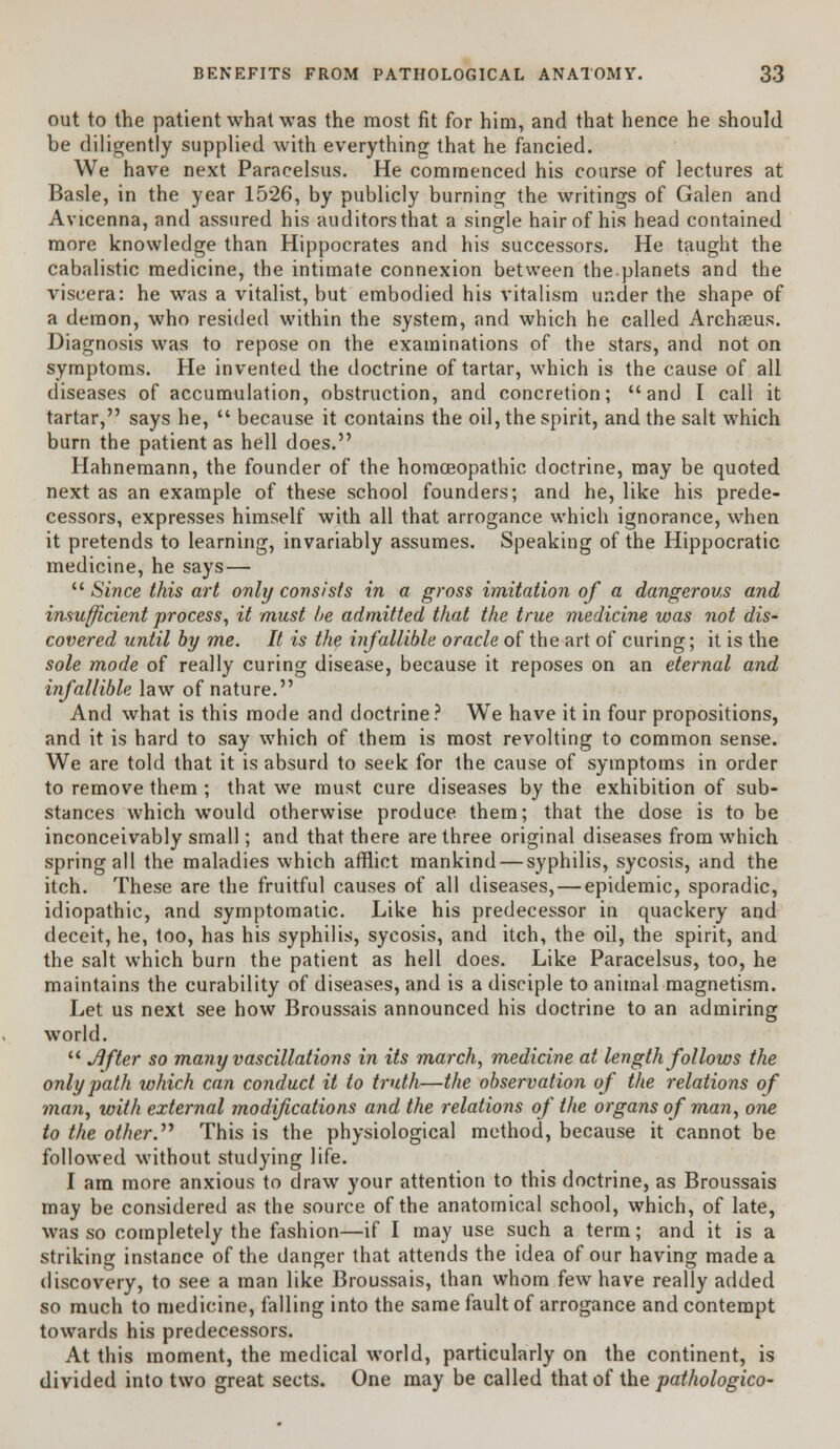 out to the patient what was the most fit for him, and that hence he should be diligently supplied with everything that he fancied. We have next Paracelsus. He commenced his course of lectures at Basle, in the year 1526, by publicly burning the writings of Galen and Avicenna, and assured his auditors that a single hair of his head contained more knowledge than Hippocrates and his successors. He taught the cabalistic medicine, the intimate connexion between theplanets and the viscera: he was a vitalist, but embodied his vitalism under the shape of a demon, who resided within the system, and which he called Archaeus. Diagnosis was to repose on the examinations of the stars, and not on symptoms. He invented the doctrine of tartar, which is the cause of all diseases of accumulation, obstruction, and concretion; and I call it tartar, says he,  because it contains the oil, the spirit, and the salt which burn the patient as hell does. Hahnemann, the founder of the homoeopathic doctrine, may be quoted next as an example of these school founders; and he, like his prede- cessors, expresses himself with all that arrogance which ignorance, when it pretends to learning, invariably assumes. Speaking of the Hippocratic medicine, he says —  Since this art onhj consists in a gross imitation of a dangerous and insufficient process, it must be admitted that the true medicine was not dis- covered until by me. It is the infallible oracle of the art of curing; it is the sole mode of really curing disease, because it reposes on an eternal and infallible law of nature. And what is this mode and doctrine? We have it in four propositions, and it is hard to say which of them is most revolting to common sense. We are told that it is absurd to seek for the cause of symptoms in order to remove them ; that we must cure diseases by the exhibition of sub- stances which would otherwise produce them; that the dose is to be inconceivably small; and that there are three original diseases from which spring all the maladies which afflict mankind — syphilis, sycosis, and the itch. These are the fruitful causes of all diseases, — epidemic, sporadic, idiopathic, and symptomatic. Like his predecessor in quackery and deceit, he, too, has his syphilis, sycosis, and itch, the oil, the spirit, and the salt which burn the patient as hell does. Like Paracelsus, too, he maintains the curability of diseases, and is a disciple to animal magnetism. Let us next see how Broussais announced his doctrine to an admiring world.  Jifter so many vascillations in its march, medicine at length follows the only path which can conduct it to truth—the observation of the relations of man, with external modifications and the relations of the organs of man, one to the other.1'' This is the physiological method, because it cannot be followed without studying life. I am more anxious to draw your attention to this doctrine, as Broussais may be considered as the source of the anatomical school, which, of late, was so completely the fashion—if I may use such a term; and it is a striking instance of the danger that attends the idea of our having made a discovery, to see a man like Broussais, than whom few have really added so much to medicine, falling into the same fault of arrogance and contempt towards his predecessors. At this moment, the medical world, particularly on the continent, is divided into two great sects. One may be called that of the pathologico-
