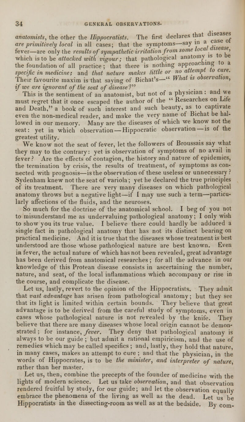 anatomists, the other the Hippocratists. The first declares that dls®*s^ are primitively local in all cases; that the symptoms—say m a fever—are only the results of sympathetic irritation from some local disease, which is to be attacked with vigour; that pathological anatomy is to be the foundation of all practice ; that there is nothing approaching to a specific in medicine; and that nature makes little or no attempt to cure. Their favourite maxim is that saying of Bichat's- What is observation, if we are ignorant of the seat of disease? . . This is the sentiment of an'anatomist, but not of a physician : and we must regret that it once escaped the author of the  Researches on Life and Death, a book of such interest and such beauty, as to captivate even the non-medical reader, and make the very name of Bichat be hal- lowed in our memory. Many are the diseases of which we know not the seat: yet in which observation — Hippocratic observation —is of the greatest utility. We know not the seat of fever, let the followers of Broussais say what they may to the contrary: yet is observation of symptoms of no avail in fever ? Are the effects of contagion, the history and nature of epidemics, the termination by crisis, the results of treatment, of symptoms as con- nected with prognosis—is the observation of these useless or unnecessary ? Sydenham knew not the seat of variola; yet he declared the true principles of its treatment. There are very many diseases on which pathological anatomy throws but a negative light—if I may use such a term—particu- larly affections of the fluids, and the neuroses. So much for the doctrine of the anatomical school. I beg of you not to misunderstand me as undervaluing pathological anatomy; I only wish to show you its true value. I believe there could hardly be adduced a single fact in pathological anatomy that has not its distinct bearing on practical medicine. And it is true that the diseases whose treatment is best understood are those whose pathological nature are best known. Even in fever, the actual nature of which has not been revealed, great advantage has been derived from anatomical researches ; for all the advance in our knowledge of this Protean disease consists in ascertaining the number, nature, and seat, of the local inflammations which accompany or rise in the course, and complicate the disease. Let us, lastly, revert to the opinion of the Hippocratists. They admit that vast advantage has arisen from pathological anatomy; but they see that its light is limited within certain bounds. They believe that great advantage is to be derived from the careful study of symptoms, even in cases whose pathological nature is not revealed by the knife. They believe that there are many diseases whose local origin cannot be demon- strated : for instance, fever. They deny that pathological anatomy is always to be our guide ; but admit a rational empiricism, and the use of remedies which may be called specifics ; and, lastly, they hold that nature, in many cases, makes an attempt to cure ; and that the physician, in the words of Hippocrates, is to be the minister, and interpreter of nature rather than her master. Let us, then, combine the precepts of the founder of medicine with the lights of modern science. Let us take observation, and that observation rendered fruitful by study, for our guide; and let the observation equally embrace the phenomena of the living as well as the dead. Let us be Hippocratists in the dissecting-room as well as at the bedside. By com-