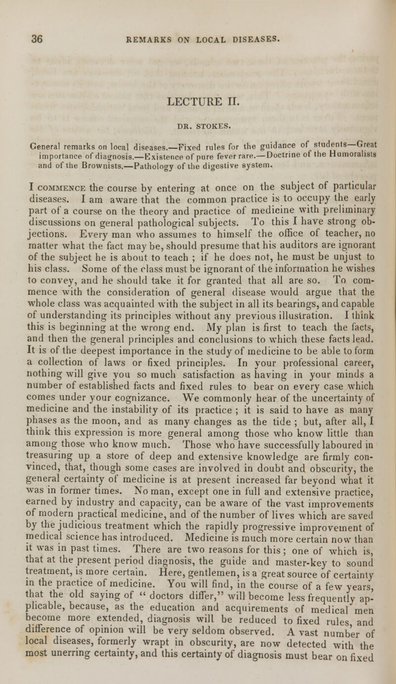 LECTURE II. DR. STOKES. General remarks on local diseases.—Fixed rules for the guidance of students—Great importance of diagnosis.—Existence of pure fever rare.—Doctrine of the Humoralists and of the Brownists.—Pathology of the digestive system. I commence the course by entering at once on the subject of particular diseases. I am aware that the common practice is to occupy the early part of a course on the theory and practice of medicine with preliminary discussions on general pathological subjects. To this I have strong ob- jections. Every man who assumes to himself the office of teacher, no matter what the fact may be, should presume that his auditors are ignorant of the subject he is about to teach ; if he does not, he must be unjust to his class. Some of the class must be ignorant of the information he wishes to convey, and he should take it for granted that all are so. To com- mence with the consideration of general disease would argue that the whole class was acquainted with the subject in all its bearings, and capable of understanding its principles without any previous illustration. I think this is beginning at the wrong end. My plan is first to teach the facts, and then the general principles and conclusions to which these facts lead. It is of the deepest importance in the study of medicine to be able to form a collection of laws or fixed principles. In your professional career, nothing will give you so much satisfaction as having in your minds a number of established facts and fixed rules to bear on every case which comes under your cognizance. We commonly hear of the uncertainty of medicine and the instability of its practice ; it is said to have as many phases as the moon, and as many changes as the tide ; but, after all, I think this expression is more general among those who know little than among those who know much. Those who have successfully laboured in treasuring up a store of deep and extensive knowledge are firmly con- vinced, that, though some cases are involved in doubt and obscurity, the general certainty of medicine is at present increased far beyond what it was in former times. No man, except one in full and extensive practice, earned by industry and capacity, can be aware of the vast improvements of modern practical medicine, and of the number of lives which are saved by the judicious treatment which the rapidly progressive improvement of medical science has introduced. Medicine is much more certain now than it was in past times. There are two reasons for this ; one of which is, that at the present period diagnosis, the guide and master-key to sound treatment, is more certain. Here, gentlemen, is a great source of certainty in the practice of medicine. You will find, in the course of a few years, that the old saying of  doctors differ, will become less frequently ap- plicable, because, as the education and acquirements of medical men become more extended, diagnosis will be reduced to fixed rules and difference of opinion will be very seldom observed. A vast number of local diseases, formerly wrapt in obscurity, are now detected with the most unerring certainty, and this certainty of diagnosis must bear on fixed