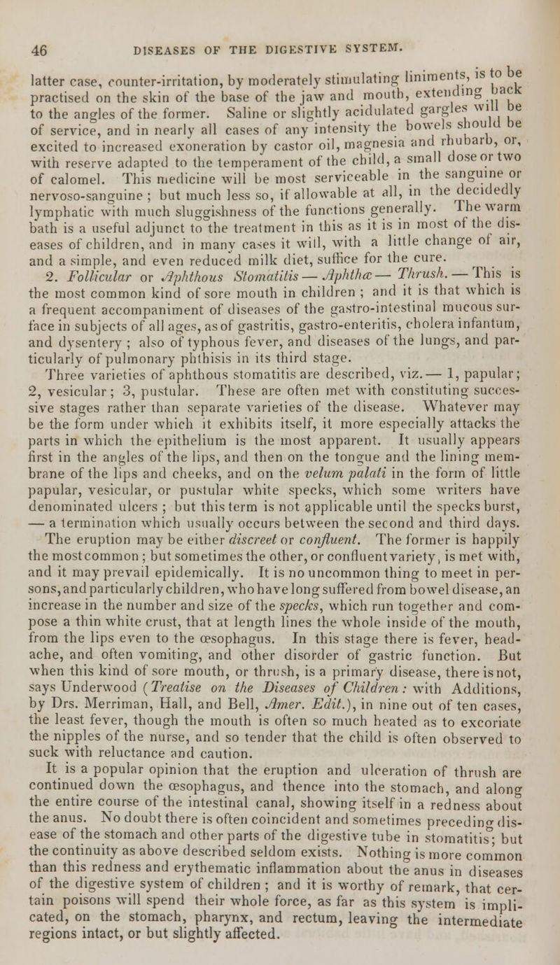 latter case, counter-irritation, by moderately stimulating liniments, is to be practised on the skin of the base of the jaw and mouth, extending back to the angles of the former. Saline or slightly acidulated gargles will be of service, and in nearly all cases of any intensity the bowels should be excited to increased exoneration by castor oil, magnesia and rhubarb, or, with reserve adapted to the temperament of the child, a small dose or two of calomel. This medicine will be most serviceable in the sanguine or nervoso-sanguine ; but much less so, if allowable at all, in the decidedly lymphatic with much sluggishness of the functions generally. The warm bath is a useful adjunct to the treatment in this as it is in most of the dis- eases of children, and in many cases it will, with a little change of air, and a simple, and even reduced milk diet, suffice for the cure. 2. Follicular or Aphthous Stomatitis— Aphtha— Thrush. — This is the most common kind of sore mouth in children ; and it is that which is a frequent accompaniment of diseases of the gastro-intestinal mucous sur- face in subjects of all ages, as of gastritis, gastro-enteritis, cholera infantum, and dysentery ; also of typhous fever, and diseases of the lungs, and par- ticularly of pulmonary phthisis in its third stage. Three varieties of aphthous stomatitis are described, viz.— 1, papular; 2, vesicular; 3, pustular. These are often met with constituting succes- sive stages rather than separate varieties of the disease. Whatever may be the form under which it exhibits itself, it more especially attacks the parts in which the epithelium is the most apparent. It usually appears first in the angles of the lips, and then on the tongue and the lining mem- brane of the lips and cheeks, and on the velum palati in the form of little papular, vesicular, or pustular white specks, which some writers have denominated ulcers ; but this term is not applicable until the specks burst, — a termination which usually occurs between the second and third days. The eruption may be either discreet or confluent. The former is happily the mostcommon ; but sometimes the other, or confluent variety, is met with, and it may prevail epidemically. It is no uncommon thing to meet in per- sons, and particularly children, who have long suffered from bowel disease, an increase in the number and size of the specks, which run together and com- pose a thin white crust, that at length lines the whole inside of the mouth, from the lips even to the oesophagus. In this stage there is fever, head- ache, and often vomiting, and other disorder of gastric function. But when this kind of sore mouth, or thrush, is a primary disease, there is not, says Underwood (Treatise on the Diseases of Children: with Additions, by Drs. Merriman, Hall, and Bell, Amer. Edit.), in nine out of ten cases, the least fever, though the mouth is often so much heated as to excoriate the nipples of the nurse, and so tender that the child is often observed to suck with reluctance and caution. It is a popular opinion that the eruption and ulceration of thrush are continued down the oesophagus, and thence into the stomach, and along the entire course of the intestinal canal, showing itself in a redness about the anus. No doubt there is often coincident and sometimes preceding dis- ease of the stomach and other parts of the digestive tube in stomatitis^ but the continuity as above described seldom exists. Nothing is more common than this redness and erythematic inflammation about the anus in diseases of the digestive system of children ; and it is worthy of remark, that cer- tain poisons will spend their whole force, as far as this system is impli- cated, on the stomach, pharynx, and rectum, leaving the intermediate regions intact, or but slightly affected.