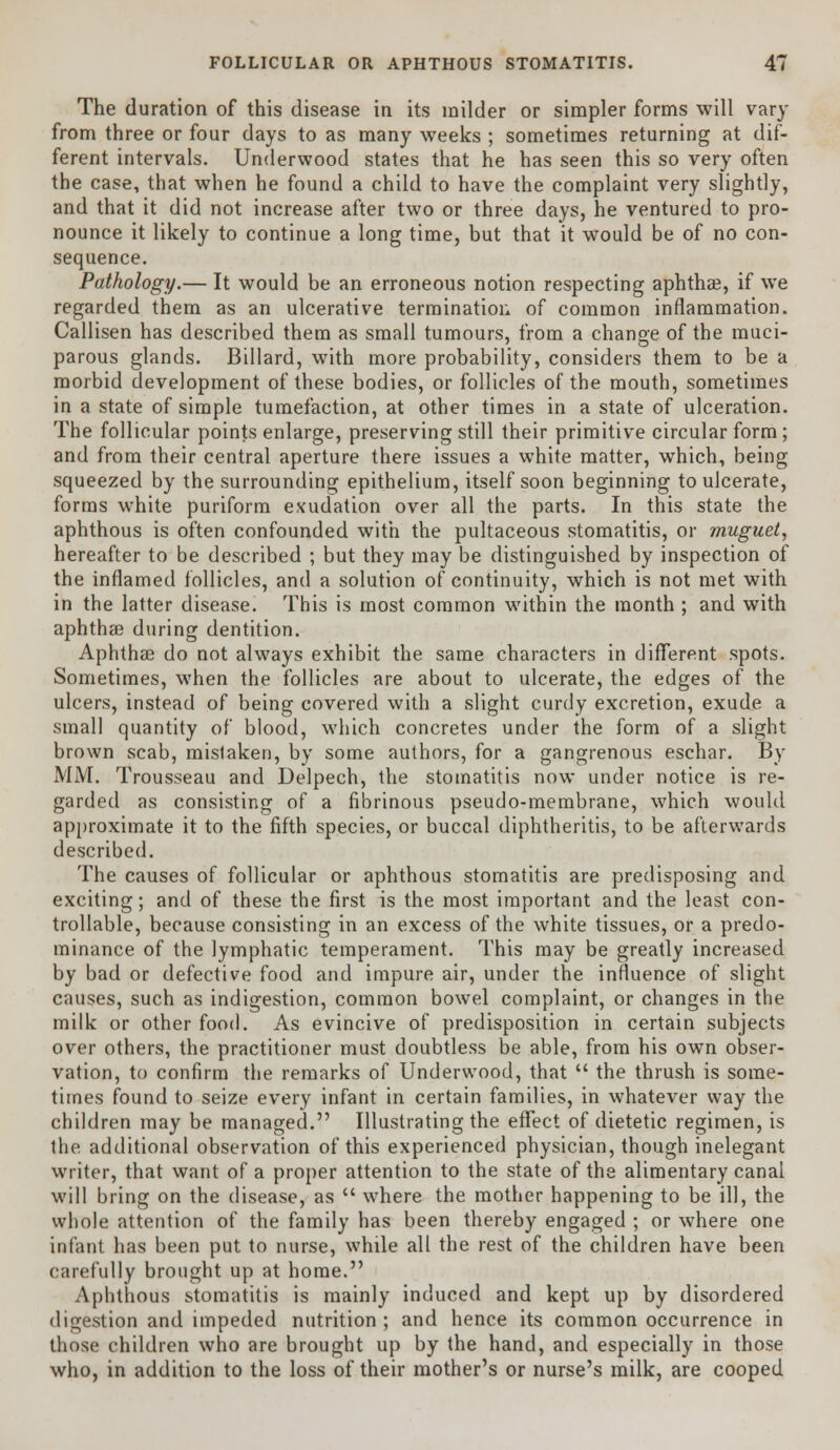 The duration of this disease in its milder or simpler forms will vary from three or four days to as many weeks ; sometimes returning at dif- ferent intervals. Underwood states that he has seen this so very often the case, that when he found a child to have the complaint very slightly, and that it did not increase after two or three days, he ventured to pro- nounce it likely to continue a long time, but that it would be of no con- sequence. Pathology.— It would be an erroneous notion respecting aphthee, if we regarded them as an ulcerative termination of common inflammation. Callisen has described them as small tumours, from a change of the muci- parous glands. Billard, with more probability, considers them to be a morbid development of these bodies, or follicles of the mouth, sometimes in a state of simple tumefaction, at other times in a state of ulceration. The follicular points enlarge, preserving still their primitive circular form; and from their central aperture there issues a white matter, which, being squeezed by the surrounding epithelium, itself soon beginning to ulcerate, forms white puriform exudation over all the parts. In this state the aphthous is often confounded with the pultaceous stomatitis, or muguet, hereafter to be described ; but they may be distinguished by inspection of the inflamed follicles, and a solution of continuity, which is not met with in the latter disease. This is most common within the month ; and with aphthae during dentition. Aphtha? do not always exhibit the same characters in different spots. Sometimes, when the follicles are about to ulcerate, the edges of the ulcers, instead of being covered with a slight curdy excretion, exude a small quantity of blood, which concretes under the form of a slight brown scab, mislaken, by some authors, for a gangrenous eschar. By MM. Trousseau and Delpech, the stomatitis now under notice is re- garded as consisting of a fibrinous pseudo-membrane, which would approximate it to the fifth species, or buccal diphtheritis, to be afterwards described. The causes of follicular or aphthous stomatitis are predisposing and exciting; and of these the first is the most important and the least con- trollable, because consisting in an excess of the white tissues, or a predo- minance of the lymphatic temperament. This may be greatly increased by bad or defective food and impure air, under the influence of slight causes, such as indigestion, common bowel complaint, or changes in the milk or other food. As evincive of predisposition in certain subjects over others, the practitioner must doubtless be able, from his own obser- vation, to confirm the remarks of Underwood, that  the thrush is some- times found to seize every infant in certain families, in whatever way the children may be managed. Illustrating the effect of dietetic regimen, is the additional observation of this experienced physician, though inelegant writer, that want of a proper attention to the state of the alimentary canal will bring on the disease, as  where the mother happening to be ill, the whole attention of the family has been thereby engaged ; or where one infant has been put to nurse, while all the rest of the children have been carefully brought up at home. Aphthous stomatitis is mainly induced and kept up by disordered digestion and impeded nutrition ; and hence its common occurrence in those children who are brought up by the hand, and especially in those who, in addition to the loss of their mother's or nurse's milk, are cooped