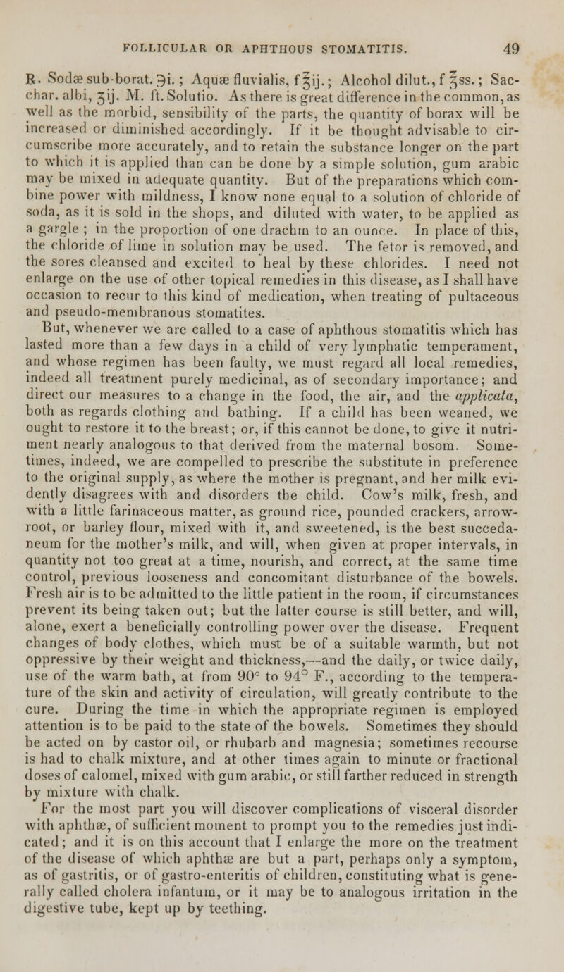 R. Sodaesub-borat. 9i. ; Aquae fluvialis, f §ij.; Alcohol dilut, f 5SS.; Sac- char, albi, jij. M. ft. Solutio. As there is great difference in the common, as well as the morbid, sensibility of the parts, the quantity of borax will be increased or diminished accordingly. If it be thought advisable to cir- cumscribe more accurately, and to retain the substance longer on the part to which it is applied than can be done by a simple solution, gum arabic may be mixed in adequate quantity. But of the preparations which coin- bine power with mildness, I know none equal to a solution of chloride of soda, as it is sold in the shops, and diluted with water, to be applied as a gargle ; in the proportion of one drachm to an ounce. In place of this, the chloride of lime in solution may be used. The fetor is removed, and the sores cleansed and excited to heal by these chlorides. I need not enlarge on the use of other topical remedies in this disease, as I shall have occasion to recur to this kind of medication, when treating of pultaceous and pseudo-membranous stomatites. But, whenever we are called to a case of aphthous stomatitis which has lasted more than a few days in a child of very lymphatic temperament, and whose regimen has been faulty, we must regard all local remedies, indeed all treatment purely medicinal, as of secondary importance; and direct our measures to a change in the food, the air, and the applicata, both as regards clothing and bathing. If a child has been weaned, we ought to restore it to the breast; or, if this cannot be done, to give it nutri- ment nearly analogous to that derived from the maternal bosom. Some- times, indeed, we are compelled to prescribe the substitute in preference to the original supply, as where the mother is pregnant, and her milk evi- dently disagrees with and disorders the child. Cow's milk, fresh, and with a little farinaceous matter, as ground rice, pounded crackers, arrow- root, or barley flour, mixed with it, and sweetened, is the best succeda- neum for the mother's milk, and will, when given at proper intervals, in quantity not too great at a time, nourish, and correct, at the same time control, previous looseness and concomitant disturbance of the bowels. Fresh air is to be admitted to the little patient in the room, if circumstances prevent its being taken out; but the latter course is still better, and will, alone, exert a beneficially controlling power over the disease. Frequent changes of body clothes, which must be of a suitable warmth, but not oppressive by their weight and thickness,—and the daily, or twice daily, use of the warm bath, at from 90° to 94° F., according to the tempera- ture of the skin and activity of circulation, will greatly contribute to the cure. During the time in which the appropriate regimen is employed attention is to be paid to the state of the bowels. Sometimes they should be acted on by castor oil, or rhubarb and magnesia; sometimes recourse is had to chalk mixture, and at other times again to minute or fractional doses of calomel, mixed with gum arabic, or still farther reduced in strength by mixture with chalk. For the most part you will discover complications of visceral disorder with aphthae, of sufficient moment to prompt you to the remedies just indi- cated ; and it is on this account that I enlarge the more on the treatment of the disease of which aphthae are but a part, perhaps only a symptom, as of gastritis, or of gastro-enteritis of children, constituting what is gene- rally called cholera infantum, or it may be to analogous irritation in the digestive tube, kept up by teething.