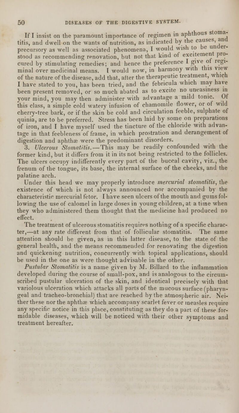 If I insist on the paramount importance of regimen in aphthous stoma- titis, and dwell on the wants of nutrition, as indicated by the causes, ana precursory as well as associated phenomena, I would wish to be under- stood as recommending renovation, but not that kind of excitement pro- cured by stimulating remedies; and hence the preference I give ot regi- minal over medicinal means. I would now, in harmony with this view of the nature of the disease, add that, after the therapeutic treatment, which I have stated to you, has been tried, and the febricula which may have been present removed, or so much abated as to excite no uneasiness in your mind, you may then administer with advantage a mild tonic. Of this class, a simple cold watery infusion of chamomile flower, or of wild cherry-tree bark, or if the skin be cold and circulation feeble, sulphate of quinia, are to be preferred. Stress has been laid by some on preparations of iron, and I have myself used the tincture of the chloride with advan- tage in that feebleness of frame, in which prostration and derangement of digestion and aphthae were the predominant disorders. 3. Ulcerous Stomatitis. — This may be readily confounded with the former kind, but it differs from it in its not being restricted to the follicles. The ulcers occupy indifferently every part of the buccal cavity, viz., the frenum of the tongue, its base, the internal surface of the cheeks, and the palatine arch. Under this head we may properly introduce mercurial stomatitis, the existence of which is not always announced nor accompanied by the characteristic mercurial fetor. I have seen ulcers of the mouth and gums fol- lowing the use of calomel in large doses in young children, at a time when they who administered them thought that the medicine had produced no effect. The treatment of ulcerous stomatitis requires nothing of a specific charac- ter,—at any rate different from that of follicular stomatitis. The same attention should be given, as in this latter disease, to the state of the general health, and the means recommended for renovating the digestion and quickening nutrition, concurrently with topical applications, should be used in the one as were thought advisable in the other. Pustular Stomatitis is a name given by M. Billard to the inflammation developed during the course of small-pox, and is analogous to the circum- scribed pustular ulceration of the skin, and identical precisely with that variolous ulceration which attacks all parts of the mucous surface (pharyn- geal and tracheo-bronchial) that are reached by the atmospheric air. Nei- ther these nor the aphtha? which accompany scarlet fever or measles require any specific notice in this place, constituting as they do a part of these for- midable diseases, which will be noticed with their other symptoms and treatment hereafter.