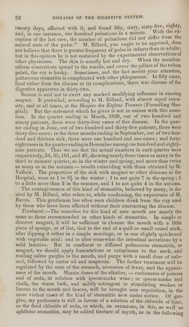 twenty days, affected with it, and found fifty, sixty, sixty-five, eighty, and, in one instance, one hundred pulsations in a minute. _ vV ith the ex- ception of the last case, the number of pulsations did not differ irom the natural state of the pulse. M. Billard, you ought to be apprised, does not believe that there is greater frequency of pulse in infants than in adults; but in this opinion he is not sustained by the experimental observations of other physicians. The skin is usually hot and dry. When the membra- niform concretions spread to the tonsils, and cover the pillars of the velum palati, the cry is husky. Sometimes, and the fact merits your attention, pultaceous stomatitis is complicated with other phlegmasia?. In fifty cases, fatal either from the disease or its complications, there was disease of the digestive apparatus in thirty-two. Season is said not to exert any marked modifying influence in causing muguet. It prevailed, according to M. Billard, with almost equal inten- sity, and at all times, at the Hospice des Enfam Trouves (Foundling Hos- pital). But the statement which he gives is not in unison with this asser- tion. In the quarter ending in March, 1826, out of two hundred and ninety patients, there were thirty-four cases of this disease. In the quar- ter ending in June, out of two hundred and thirty-five patients, there were thirty-five cases; in the three months ending in September, out of two hun- dred and thirteen sick, there were one hundred and one cases ; and forty- eightcasesin the quarterendingin December amongone hundred and eighty- nine patients. Thus we see that the actual numbers in each quarter were respectively, 34, 35,101, and 48, showing nearly three times as many in the third or summer quarter, as in the winter and spring, and more than twice as many as in the autumn — results coinciding with those obtained by M. Valleix. The proportion of the sick with muguet to other diseases in the Hospital, were as 1 to 8^ in the winter ; I to not quite 7 in the spring ; 1 to a little more than 2 in the summer, and 1 to not quite 4 in the autumn. The contagiousness of this kind of stomatitis, believed by many, is de- nied by M. Billard, who refers to, while confirming, the experience of M. Baron. This gentleman has often seen children drink from the cup used by those who have been affected without their contracting the disease. Treatment.—The remedies for this kind of sore mouth are nearly the same as those recommended in other kinds of stomatitis. In simple or discreet muguet, it will be sufficient to cleanse the mouth with a little piece of sponge, or of lint, tied to the end of a quill or small round stick, after dipping it either in a simple mucilage, or in one slightly quickened with vegetable acid; and to alter somewhat the intestinal secretions by a mild laxative. But in confluent or diffused pultaceous stomatitis, or muguet, we should apply fomentations or cataplasms to the neck, and cooling saline gargles to the mouth, and purge with a small dose of calo- mel, followed by castor oil and magnesia. The farther treatment will be regulated by the state of the stomach, accession of fever, and the appear- ance of the mouth. Minute doses of the alkalies, — carbonates of potassa and of soda, in solution writh ipecacuanha wTine ; or ipecacuanha and chalk, the warm bath, and mildly astringent or stimulating washes or linctus to the mouth and fauces, will be brought into requisition in the more violent cases of the kind of stomatitis now under notice. Of gar- gles, my preference is still in favour of a solution of the chloride of lime or the fluid chloride of soda, to which, on occasions, in this, as well as aphthous stomatitis, may be added tincture of myrrh, as in the following