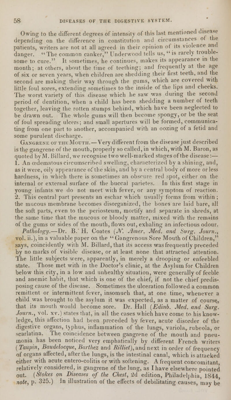 Owing to the different degrees of intensity of this last mentioned disease depending on the difference in constitution and circumstances of the patients, writers are not at all agreed in their opinion of its violence and danger. The common canker, Underwood tells us,  is rarely trouble- some to cure. It sometimes, he continues, makes its appearance in the month; at others, about the time of teething; and frequently at the age of six or seven years, when children are shedding their first teeth, and the second are making their way through the gums, which are covered with little foul sores, extending sometimes to the inside of the lips and cheeks. The worst variety of this disease which he saw was during the second period of dentition, when a child has been shedding a number of teeth together, leaving the rotten stumps behind, which have been neglected to be drawn out. The whole gums will then become spongy, or be the seat of foul spreading ulcers; and small apertures will be formed, communica- ting from one part to another, accompanied with an oozing of a fetid and some purulent discharge. Gangrene of the Mouth.—Very different from the disease just described is the gangrene of the mouth, properly so called, in which, with M. Baron, as quoted byM. Billard, we recognise two well-marked stages of the disease:— 1. An ocdematous circumscribed swelling, characterized by a shining, and, as it were, oily appearance of the skin, and by a central body of more or less hardness, in which there is sometimes an obscure red spot, either on the internal or external surface of the buccal parietes. In this first stage in young infants we do not meet wiih fever, or any symptom of reaction. 2. This central part presents an eschar which usually forms from within ; the mucous membrane becomes disorganized, the bones are laid bare, all the soft parts, even to the periosteum, mortify and separate in shreds, at the same time that the mucous or bloody matter, mixed with the remains of the gums or sides of the mouth, flows out, exhaling an infectious odour. Pathology.—Dr. B.' H. Coates (N. Amer. Med. and Svrg. Journ., vol. ii.),in a valuable paper on the Gangrenous Sore Mouth of Children, says, coincidently with M. Billard, that its access was frequently preceded by no marks of visible disease, or at least none that attracted attention. The little subjects were, apparently, in merely a drooping or enfeebled state. Those met with in the Doctor's clinic, at the Asylum for Children below this city, in a low and unhealthy situation, were generally of feeble and anemic habit, that which is one of the chief, if not the chief predis- posing cause of the disease. Sometimes the ulceration followed a common remittent or intermittent fever, insomuch that, at one time, whenever a child was brought to the asylum it was expected, as a matter of course, that its mouth would become sore. Dr. Hall (Edinb. Med. and Surg. Journ., vol. xv.) states that, in all the cases which have come to his know- ledge, this affection had been preceded by fever, acute disorder of the digestive organs, typhus, inflammation of the lungs, variola, rubeola, or scarlatina. The coincidence between gangrene of the mouth and pneu- monia has been noticed very emphatically by different French writers (Taupin, Baudelocque, Barthez and Rilliet), and next in order of frequency of organs affected, after the lungs, is the intestinal canal, which is attacked either with acute entero-colitis or with softening. A frequent concomitant, relatively considered, is gangrene of the lung, as I have elsewhere pointed out. (Stokes on Diseases of the Chest, 2d edition, Philadelphia, 1844 note, p. 325.) In illustration of the effects of debilitating causes, may be