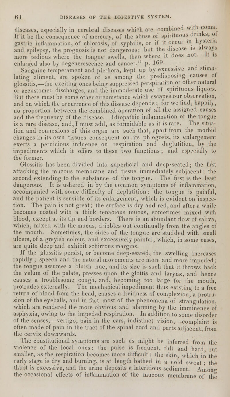 diseases, especially in cerebral diseases which are combined with coma. If it be the consequence of mercury, of the abuse of spirituous drinks, oi gastric inflammation, of chlorosis, of syphilis, or if it occur in hysteria and epilepsy, the prognosis is not dangerous; but the disease is always more tedious where the tongue swells, than where it does not. It is enlarged also by degenerescence and cancer. p. 169. Sanguine temperament and plethora, kept up by excessive and stimu- lating aliment, are spoken o'f as among the predisposing causes of glossitis,—the exciting ones being suppressed perspiration or other natural or accustomed discharges, and the immoderate use of spirituous liquors. But there must be some other circumstance which escapes our observation, and on which the occurrence of this disease depends ; for we find, happily, no proportion between the combined operation of all the assigned causes and the frequency of the disease. Idiopathic inflammation of the tongue is a rare disease, and, I must add, as formidable as it is rare. The situa- tion and connexions of this organ are such that, apart from the morbid changes in its own tissues consequent on its phlogosis, its enlargement exerts a pernicious influence on respiration and deglutition, by the impediments which it offers to these two functions ; and especially to the former. Glossitis has been divided into superficial and deep-seated; the first attacking the mucous membrane and tissue immediately subjacent; the second extending to the substance of the tongue. The first is the least dangerous. It is ushered in by the common symptoms of inflammation, accompanied with some difficulty of deglutition: the tongue is painful, and the patient is sensible of its enlargement, which is evident on inspec- tion. The pain is not great; the surface is dry and red, and after a while becomes coated with a thick tenacious mucus, sometimes mixed with blood, except at its tip and borders. There is an abundant flow of saliva, which, mixed with the mucus, dribbles out continually from the angles of the mouth. Sometimes, the sides of the tongue are studded with small ulcers, of a greyish colour, and excessively painful, which, in some cases, are quite deep and exhibit schirrous margins. If the glossitis persist, or become deep-seated, the swelling increases rapidly ; speech and the natural movements are more and more impeded; the tongue assumes a bluish hue, and its size is such that it throws back the velum of the palate, presses upon the glottis and larynx, and hence causes a troublesome cough, and, becoming too large for the mouth, protrudes externally. The mechanical impediment thus existing to a free return of blood from the head, causes a lividness of complexion, a protru- sion of the eyeballs, and in fact most of the phenomena of strangulation, which are rendered the more obvious and alarming by the imminence of asphyxia, owing to the impeded respiration. In addition to some disorder of the senses,—vertigo, pain in the ears, indistinct vision,—complaint is often made of pain in the tract of the spinal cord and parts adjacent from the cervix downwards. The constitutional symptoms are such as might be inferred from the violence of the local ones: the pulse is frequent, full and hard but smaller, as the respiration becomes more difficult; the skin, which in the early stage is dry and burning, is at length bathed in a cold sweat • the thirst is excessive, and the urine deposits a lateritious sediment. Among the occasional effects of inflammation of the mucous membrane of the