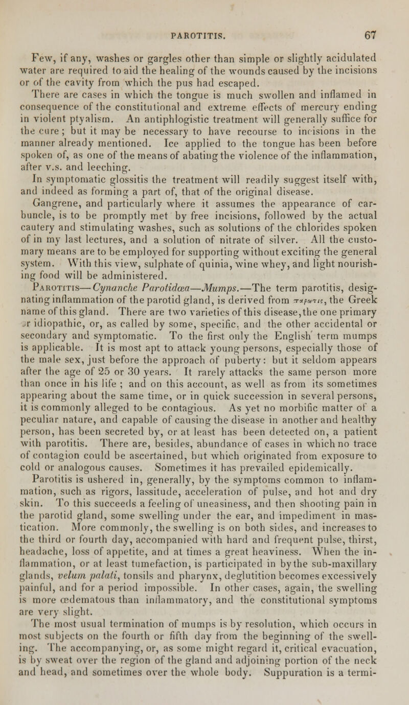 Few, if any, washes or gargles other than simple or slightly acidulated water are required to aid the healing of the wounds caused by the incisions or of the cavity from which the pus had escaped. There are cases in which the tongue is much swollen and inflamed in consequence of the constitutional and extreme effects of mercury ending in violent ptyalism. An antiphlogistic treatment, will generally suffice for the cure ; but it may be necessary to have recourse to incisions in the manner already mentioned. Ice applied to the tongue has been before spoken of, as one of the means of abating the violence of the inflammation, after v.s. and leeching. In symptomatic glossitis the treatment will readily suggest itself with, and indeed as forming a part of, that of the original disease. Gangrene, and particularly where it assumes the appearance of car- buncle, is to be promptly met by free incisions, followed by the actual cautery and stimulating washes, such as solutions of the chlorides spoken of in my last lectures, and a solution of nitrate of silver. All the custo- mary means are to be employed for supporting without exciting the general system. With this view, sulphate of quinia, wine whey, and light nourish- ing food will be administered. Parotitis—Cynanche Parotidcea—Mumps.—The term parotitis, desig- nating inflammation of the parotid gland, is derived from ^a^wr/c, the Greek name of this gland. There are two varieties of this disease,the one primary ..r idiopathic, or, as called by some, specific, and the other accidental or secondary and symptomatic. To the first only the English' term mumps is applicable. It is most apt to attack young persons, especially those of the male sex, just before the approach of puberty: but it seldom appears after the age of 25 or 30 years. It rarely attacks the same person more than once in his life ; and on this account, as well as from its sometimes appearing about the same time, or in quick succession in several persons, it is commonly alleged to be contagious. As yet no morbific matter of a peculiar nature, and capable of causing the disease in another and healthy person, has been secreted by, or at least has been detected on, a patient with parotitis. There are, besides, abundance of cases in which no trace of contagion could be ascertained, but which originated from exposure to cold or analogous causes. Sometimes it has prevailed epidemically. Parotitis is ushered in, generally, by the symptoms common to inflam- mation, such as rigors, lassitude, acceleration of pulse, and hot and dry skin. To this succeeds a feeling of uneasiness, and then shooting pain in the parotid gland, some swelling under the ear, and impediment in mas- tication. More commonly, the swelling is on both sides, and increases to the third or fourth day, accompanied with hard and frequent pulse, thirst, headache, loss of appetite, and at times a great heaviness. When the in- llammation, or at least tumefaction, is participated in by the sub-maxillary glands, velum palali, tonsils and pharynx, deglutition becomes excessively painful, and for a period impossible. In other cases, again, the swelling is more oedematous than inflammatory, and the constitutional symptoms are very slight. The most usual termination of mumps is by resolution, which occurs in most subjects on the fourth or fifth day from the beginning of the swell- ing. The accompanying, or, as some might regard it, critical evacuation, is by sweat over the region of the gland and adjoining portion of the neck and head, and sometimes over the whole body. Suppuration is a termi-