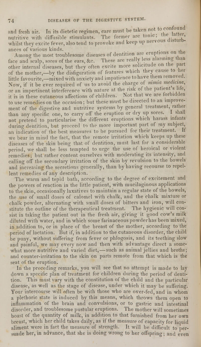 and fresh air. In its dietetic regimen, care must be taken not to confound nutritive with diffusible stimulants. The former are tonic; tne inner, whilst they excite fever, also tend to provoke and keep up nervous uisiuid- ances of various kinds. . , Among the most troublesome diseases of dentition are eruptions on tne face and scalp, sores of the ears, &c. These are really less alarming tnan other internal diseases, but they often excite more solicitude on the part of the mother,—by the disfiguration of features which they cause to her little favourite,—mixed with anxiety and impatience to have them removed. Now, if it be ever required of us to avoid the charge of mma medmna, or an impertinent interference with nature at. the risk of the patient s lite, it is in these cutaneous affections of children. Not that we are forbidden to use remedies on the occasion; but these must be directed to an improve- ment of the digestive and nutritive systems by general treatment, rather than any specific one, to carry off the eruption or dry up sores. I shall not pretend to particularise the different eruptions which harass infants during dentition, but proceed to the more important part of my subject, an indication of the best measures to be pursued for their treatment. It we bear in mind the fact, that the remote irritation which keeps up these diseases of the skin being that of dentition, must last for a considerable period, we shall be less tempted to urge the use of heroical or violent remedies; but rather content ourselves with moderating its intensity, and calling off the secondary irritation of the skin by revulsion to the bowels and increasing the secretions generally, than by having recourse to repel- lent remedies of any description. The warm and tepid bath, according to the degree of excitement and the powers of reaction in the little patient, with mucilaginous applications to the skin, occasionally laxatives to maintain a regular state of the bowels, the use of small doses of calomel with chalk, and the chalk mixture or chalk powder, alternating with small doses of bitters and iron, will con- stitute the outline of the therapeutical treatment. The hygienic will con- sist in taking the patient out in the fresh air, giving it good cow's milk diluted with water, and in which some farinaceous powder has been mixed, in addition to, or in place of the breast of the mother, according to the period of lactation. But if, in addition to the cutaneous disorder, the child be puny, without suffering from fever or phlogosis, and its teething slow and painful, we may every now and then with advantage direct a some- what more nutritive and varied diet, — such as animal jellies and broths; and counter-irritation to the skin on parts remote from that which is the seat of the eruption. In the preceding remarks, you will see that no attempt is made to lay down a specific plan of treatment for children during the period of denti- tion. This must vary with the constitution of the child and the particular disease, as well as the stage of disease, under which it may be suffering. Your intercourse will often be with those who are over-fed, and in whom a plethoric state is induced by this means, which throws them open to inflammation of the brain and convulsions, or to gastric and intestinal disorder, and troublesome pustular eruptions. The mother will sometimes boast of the quantity of milk, in addition to that furnished from her own breast, which her child takes daily, as if the measure of capacity for liquid aliment were in fact the measure of strength. It will be difficult to per- suade her, in advance, that she is doing wrong to her offspring; and even