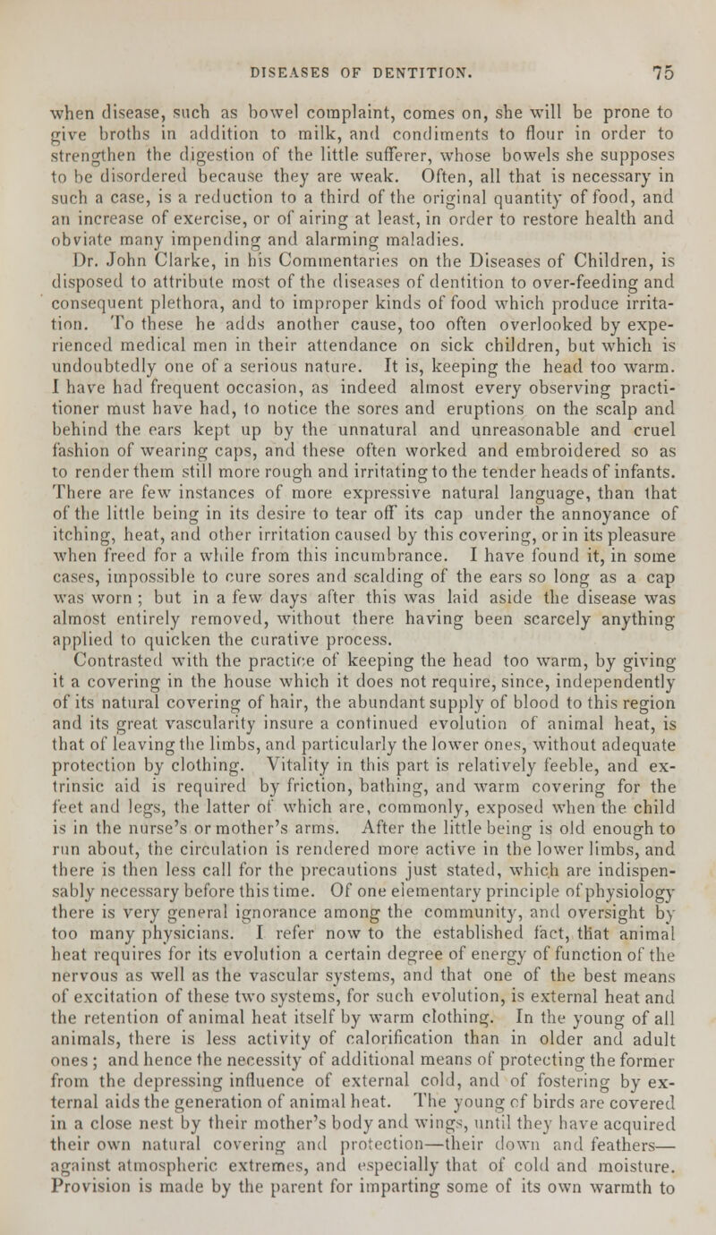 when disease, such as bowel complaint, comes on, she will be prone to give broths in addition to milk, and condiments to flour in order to strengthen the digestion of the little sufferer, whose bowels she supposes to be disordered because they are weak. Often, all that is necessary in such a case, is a reduction to a third of the original quantity of food, and an increase of exercise, or of airing at least, in order to restore health and obviate many impending and alarming maladies. Dr. John Clarke, in his Commentaries on the Diseases of Children, is disposed to attribute most of the diseases of dentition to over-feeding and consequent plethora, and to improper kinds of food which produce irrita- tion. To these he adds another cause, too often overlooked by expe- rienced medical men in their attendance on sick children, but which is undoubtedly one of a serious nature. It is, keeping the head too warm. I have had frequent occasion, as indeed almost every observing practi- tioner must have had, 1o notice the sores and eruptions on the scalp and behind the ears kept up by the unnatural and unreasonable and cruel fashion of wearing caps, and these often worked and embroidered so as to render them still more rough and irritating to the tender heads of infants. There are few instances of more expressive natural language, than that of the little being in its desire to tear off its cap under the annoyance of itching, heat, and other irritation caused by this covering, or in its pleasure when freed for a while from this incumbrance. I have found it, in some cases, impossible to cure sores and scalding of the ears so long as a cap was worn ; but in a few days after this was laid aside the disease was almost entirely removed, without there having been scarcely anything applied to quicken the curative process. Contrasted with the practice of keeping the head too warm, by giving it a covering in the house which it does not require, since, independently of its natural covering of hair, the abundant supply of blood to this region and its great vascularity insure a continued evolution of animal heat, is that of leaving the limbs, and particularly the lower ones, without adequate protection by clothing. Vitality in this part is relatively feeble, and ex- trinsic aid is required by friction, bathing, and warm covering for the feet and legs, the latter of which are, commonly, exposed when the child is in the nurse's or mother's arms. After the little being is old enough to run about, the circulation is rendered more active in the lower limbs, and there is then less call for the precautions just stated, which are indispen- sably necessary before this time. Of one elementary principle of physiology there is very general ignorance among the community, and oversight by too many physicians. I refer now to the established fact, that animal heat requires for its evolution a certain degree of energy of function of the nervous as well as the vascular systems, and that one of the best means of excitation of these two systems, for such evolution, is external heat and the retention of animal heat itself by warm clothing. In the young of all animals, there is less activity of calorification than in older and adult ones ; and hence the necessity of additional means of protecting the former from the depressing influence of external cold, and of fostering by ex- ternal aids the generation of animal heat. The young of birds are covered in a close nest by their mother's body and wings, until they have acquired their own natural covering and protection—their down and feathers— against atmospheric extremes, and especially that of cold and moisture. Provision is made by the parent for imparting some of its own warmth to