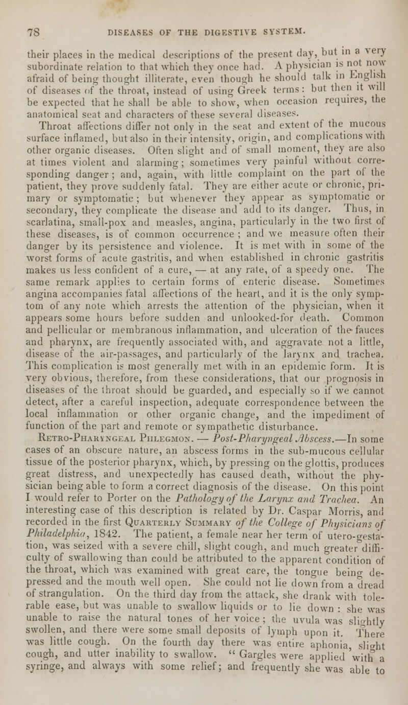 their places in the medical descriptions of the present day, but in a very subordinate relation to that which they once had. A physician is not now afraid of being thought illiterate, even though he should talk in English of diseases of the throat, instead of using Greek terms: but then it will be expected that he shall be able to show, when occasion requires, the anatomical seat and characters of these several diseases. Throat affections differ not only in the seat and extent of the mucous surface inflamed, but also in their intensity, origin, and complications with other organic diseases. Often slight and of small moment, they are also at times violent and alarming; sometimes very painful without corre- sponding danger ; and, again, with little complaint on the part of the patient, they prove suddenly fatal. They are either acute or chronic, pri- mary or symptomatic; but whenever they appear as symptomatic or secondary, they complicate the disease and add to its danger. Thus, in scarlatina, small-pox and measles, angina, particularly in the two first of these diseases, is of common occurrence ; and we measure often their danger by its persistence and violence. It is met with in some of the worst forms of acute gastritis, and when established in chronic gastritis makes us less confident of a cure, — at any rate, of a speedy one. The same remark applies to certain forms of enteric disease. Sometimes angina accompanies fatal affections of the heart, and it is the only symp- tom of any note which arrests the attention of the physician, when it appears some hours before sudden and unlooked-for death. Common and pellicular or membranous inflammation, and ulceration of the-fauces and pharynx, are frequently associated with, and aggravate not a little, disease of the air-passages, and particularly of the larynx and trachea. This complication is most generally met with in an epidemic form. Jt is very obvious, therefore, from these considerations, that our prognosis in diseases of the throat should be guarded, and especially so if we cannot detect, after a careful inspection, adequate correspondence between the local inflammation or other organic change, and the impediment of function of the part and remote or sympathetic disturbance. Retro-Pharvngeal Phlegmon. — Post-Pharyngeal Jibscess.—In some cases of an obscure nature, an abscess forms in the sub-mucous cellular tissue of the posterior pharynx, which, by pressing on the glottis, produces great distress, and unexpectedly has caused death, without the phy- sician being able to form a correct diagnosis of the disease. On this point I would refer to Porter on the Pathology of the Larynx and Trachea. An interesting case of this description is related by Dr. Caspar Morris, and recorded in the first Quarterly Summary of the College of Physicians of Philadelphia, 1842. The patient, a female near her term of utero-gesta- tion, was seized with a severe chill, slight cough, and much greater diffi- culty of swallowing than could be attributed to the apparent condition of the throat, which was examined with great care, the tongue beino- de- pressed and the mouth well open. She could not lie down from a dread of strangulation. On the third day from the attack, she drank with tole- rable ease, but was unable to swallow liquids or to lie down : she was unable to raise the natural tones of her voice ; the uvula was slightly swollen, and there were some small deposits of lymph upon it. There was little cough. On the fourth day there was entire aphonia, slight cough, and utter inability to swallow.  Gargles were applied 'with a syringe, and always with some relief; and frequently she was able to