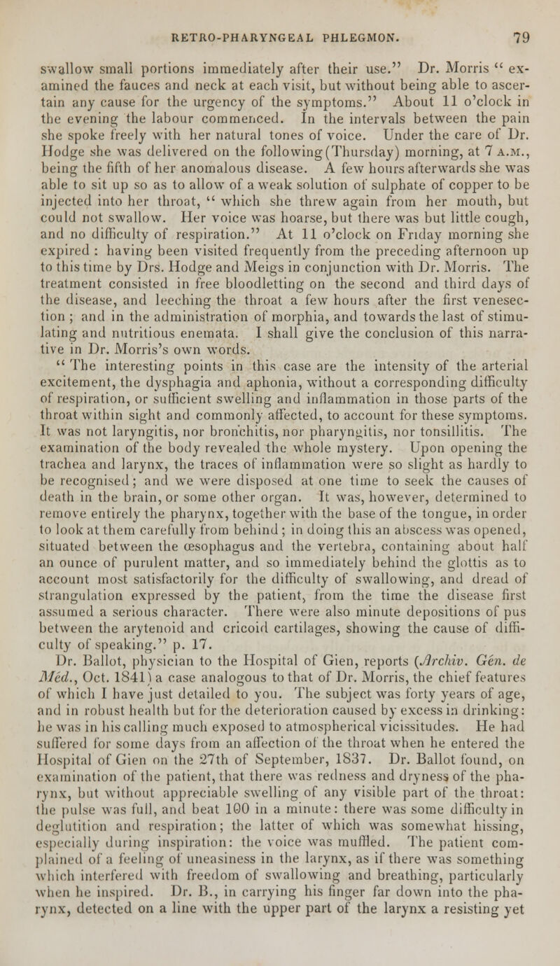 swallow small portions immediately after their use. Dr. Morris  ex- amined the fauces and neck at each visit, but without being able to ascer- tain any cause for the urgency of the symptoms. About 11 o'clock in the evening the labour commenced. In the intervals between the pain she spoke freely with her natural tones of voice. Under the care of Dr. Hodge she was delivered on the following (Thursday) morning, at 7 a.m., being the fifth of her anomalous disease. A few hours afterwards she was able to sit up so as to allow of a weak solution of sulphate of copper to be injected into her throat,  which she threw again from her mouth, but could not swallow. Her voice was hoarse, but there was but little cough, and no difficulty of respiration. At 11 o'clock on Friday morning she expired : having been visited frequently from the preceding afternoon up to this time by Drs. Hodge and Meigs in conjunction with Dr. Morris. The treatment consisted in free bloodletting on the second and third days of the disease, and leeching the throat a few hours after the first venesec- tion ; and in the administration of morphia, and towards the last of stimu- lating and nutritious eneraata. I shall give the conclusion of this narra- tive in Dr. Morris's own words.  The interesting points in this case are the intensity of the arterial excitement, the dysphagia and aphonia, without a corresponding difficulty of respiration, or sufficient swelling and inflammation in those parts of the throat within sight and commonly affected, to account for these symptoms. It was not laryngitis, nor bronchitis, nor pharyngitis, nor tonsillitis. The examination of the body revealed the whole mystery. Upon opening the trachea and larynx, the traces of inflammation were so slight as hardly to be recognised; and we were disposed at one time to seek the causes of death in the brain, or some other organ. It was, however, determined to remove entirely the pharynx, together with the base of the tongue, in order to look at them carefully from behind ; in doing this an abscess was opened, situated between the oesophagus and the vertebra, containing about half an ounce of purulent matter, and so immediately behind the glottis as to account most satisfactorily for the difficulty of swallowing, and dread of strangulation expressed by the patient, from the time the disease first assumed a serious character. There were also minute depositions of pus between the arytenoid and cricoid cartilages, showing the cause of diffi- culty of speaking. p. 17. Dr. Ballot, physician to the Hospital of Gien, reports (Jlrchiv. Gen. de Med., Oct. 1841) a case analogous to that of Dr. Morris, the chief features of which I have just detailed to you. The subject was forty years of age, and in robust health but for the deterioration caused by excess in drinking: he was in his calling much exposed to atmospherical vicissitudes. He had suffered for some days from an affection of the throat when he entered the Hospital of Gien on the 27th of September, 1837. Dr. Ballot found, on examination of the patient, that there was redness and dryness of the pha- rynx, but without appreciable swelling of any visible part of the throat: the pulse was full, and beat 100 in a minute: there was some difficulty in deglutition and respiration; the latter of which was somewhat hissing, especially during inspiration: the voice was muffled. The patient com- plained of a feeling of uneasiness in the larynx, as if there was something which interfered with freedom of swallowing and breathing, particularly when he inspired. Dr. B., in carrying his finger far down into the pha- rynx, detected on a line with the upper part of the larynx a resisting yet