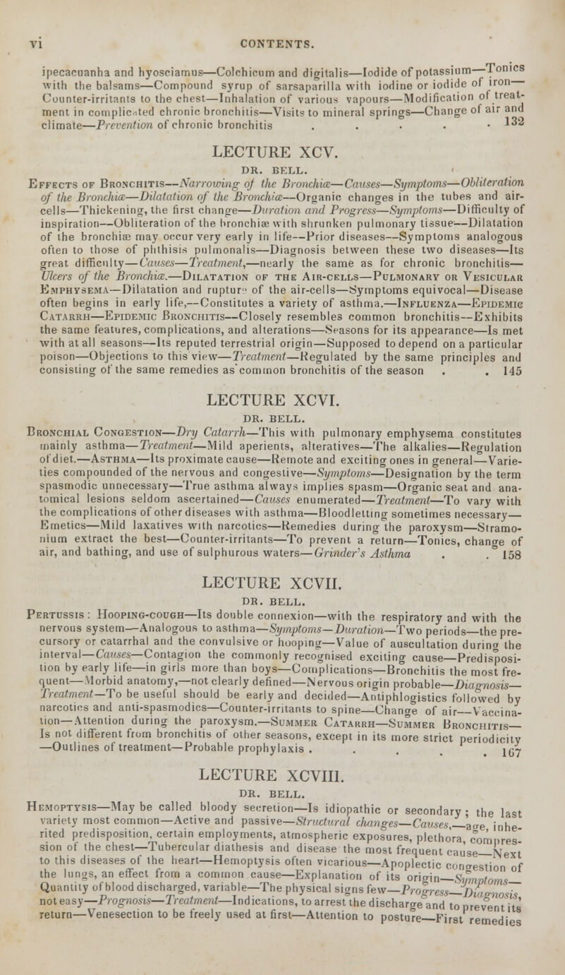 ipecacuanha and hyosciamus—Colchicum and digitalis—Iodide of potassium Ionics with the balsams—Compound syrup of sarsaparilla with iodine or iodide of iron Counter-irritants to the chest—Inhalation of various vapours—Modification of treat- ment in complicated chronic bronchitis—Visits to mineral springs—Change of air and climate—Prevention of chronic bronchitis . 1^2 LECTURE XCV. DR. BELL. Effects of Bronchitis—Narrowing of the Bronchia:—Causes—Symptoms—Obliteration of the Bronchia:—Dilatation of the Bronchia:—Organic changes in the tubes and air- cells—Thickening, the first change—Duration ami Progress—Symptoms—Difficulty of inspiration—Obliteration of the hronchiae with shrunken pulmonary tissue—Dilatation of the bronchiae may occur very early in life—Prior diseases—Symptoms analogous often to those of phthisis pulinonalis—Diagnosis between these two diseases—Its great difficulty—Causes—Treatment,—nearly the same as for chronic bronchitis— Ulcers of the Bronchia.—Dilatation of the Air-cells—Pulmonary or Vesicular Emphysema—Dilatation and ruptur° of the air-cells—Symptoms equivocal—Disease often begins in early life,—Constitutes a variety of asthma.—Influenza—Epidemic Catarrh—Epidemic Bronchitis—Closely resembles common bronchitis—Exhibits the same features, complications, and alterations—Seasons for its appearance—Is met with at all seasons—Its reputed terrestrial origin—Supposed to depend on a particular poison—Objections to this view—Treatment—Regulated by the same principles and consisting of the same remedies as'common bronchitis of the season . . 145 LECTURE XCVI. DR. BELL. Bronchial Congestion—Dry Catarrh—This with pulmonary emphysema constitutes mainly asthma—Treatment—Mild aperients, alteratives—The alkalies—Regulation of diet.—Asthma—Its proximate cause—Remote and exciting ones in general—Varie- ties compounded of the nervous and congestive—Symptoms—Designation by the term spasmodic unnecessary—True asthma always implies spasm—Organic seat and ana- tomical lesions seldom ascertained—Causes enumerated—Treatment—To vary with the complications of other diseases with asthma—Bloodletting sometimes necessary Emetics—Mild laxatives with narcotics—Remedies during the paroxysm—Stramo- nium extract the best—Counter-irritants—To prevent a return—Tonics, change of air, and bathing, and use of sulphurous waters—Grinder's Asthma . . 158 LECTURE XCVII. DR. BELL. Pertussis : Hooping-cough—Its double connexion—with the respiratory and with the nervous system—Analogous to asthma—Symptoms—Duration—Two periods—the pre- cursory or catarrhaUnd the convulsive or hooping—Value of auscultation during the interval—Causes— Contagion the commonly recognised exciting cause—Predisposi- tion by early life—in girls more than boys—Complications—Bronchitis the most fre- quent— Morbid anatomy,—not clearly defined—Nervous origin probable—Diagnosis- Treatment—To be useful should be early and decided—Antiphlogistics followed by narcotics and anti-spasmodics—Counter-irritants to spine—Change of air Vaccina- tion—Attention during the paroxysm.—Summer Catarrh—Summer Bronchitis- Is not different from bronchitis of other seasons, except in its more strict periodicity —Outlines of treatment—Probable prophylaxis . . . igi LECTURE XCVII1. DR. BELL. Hemoptysis—May be called bloody secretion—Is idiopathic or secondary; the last variety most common—Active and passive—Structural changes—Causes—a«e jnhe rited predisposition, certain employments, atmospheric exposures, plethora c'ompres sion of the chest—Tubercular diathesis and disease the most frequent cau'se Next to this diseases of the heart—Hemoptysis often vicarious—Apoplectic congestion of the lunas, an effect from a common cause—Explanation of its origin Symptoms— Quantity of blood discharged, variable—The physical signs few Progress—Diae- . ' not easy—Prognosis—Treatoe/rt—Indications, to arresUhe discharge and to prevents return—Venesection to be freely used at first—Attention to posture First remed'