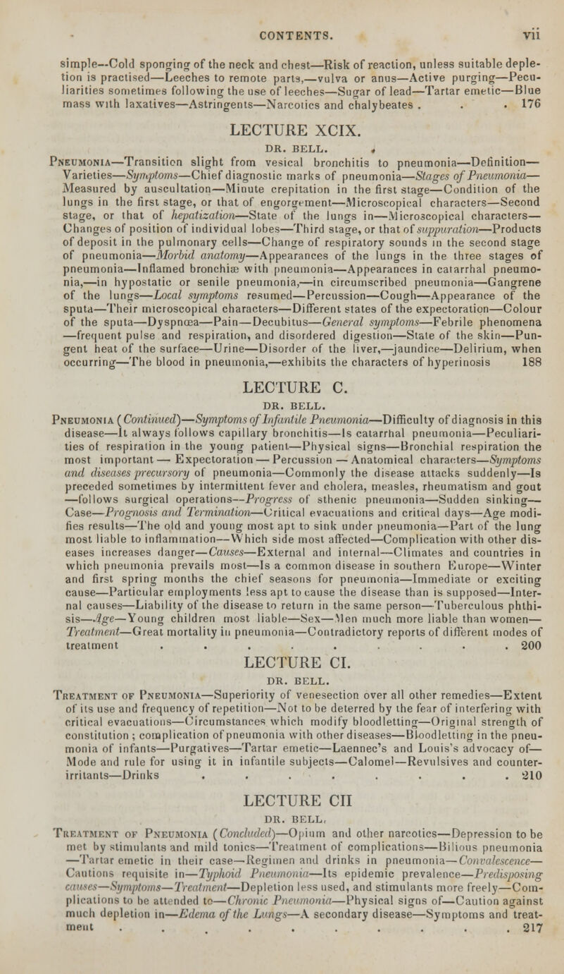 simple—Cold sponging of the neck and chest—Risk of reaction, unless suitable deple- tion is practised—Leeches to remote parts,—vulva or anus—Active purging—Pecu- liarities sometimes following the use of leeches—Sugar of lead—Tartar emetic—Blue mass with laxatives—Astringents—Narcotics and chalybeates . . • 176 LECTURE XCIX. DR. BELL. 4 Pneumonia—Transition slight from vesical bronchitis to pneumonia—Definition— Varieties—Symptoms—Chief diagnostic marks of pneumonia—Stages of Pneumonia— Measured by auscultation—Minute crepitation in the first stage—Condition of the lungs in the first stage, or that of engorgement—Microscopical characters—Second stage, or that of hepatization—State of the lungs in—Microscopical characters— Changes of position of individual lobes—Third stage, or that of suppuration—Products of deposit in the pulmonary cells—Change of respiratory sounds in the second stage of pneumonia—Morbid anatomy—Appearances of the lungs in the three stages of pneumonia—Inflamed bronchiae with pneumonia—Appearances in catarrhal pneumo- nia,—in hypostatic or senile pneumonia,—in circumscribed pneumonia—Gangrene of the lungs—Local symptoms resumed—Percussion—Cough—Appearance of the sputa—Their microscopical characters—Different states of the expectoration—Colour of the sputa—Dyspnoea—Pain—Decubitus—General symptoms—Febrile phenomena —frequent pulse and respiration, and disordered digestion—State of the skin—Pun- gent heat of the surface—Urine—Disorder of the liver,—jaundice—Delirium, when occurring—The blood in pneumonia,—exhibits the characters of hyperinosis 188 LECTURE C. DR. BELL. Pneumonia (Continued)—Symptoms of Infantile Pneumonia—Difficulty of diagnosis in this disease—It always follows capillary bronchitis—Is catarrhal pneumonia—Peculiari- ties of respiration in the young patient.—Physical signs—Bronchial respiration the most important— Expectoration — Percussion — Anatomical characters—Symptoms and diseases precursory of pneumonia—Commonly the disease attacks suddenly—Is preceded sometimes by intermittent fever and cholera, measles, rheumatism and gout —follows surgical operations—Progress of sthenic pneumonia—Sudden sinking—■ Case—Prognosis and Termination—Critical evacuations and critical days—Age modi- fies results—The old and young most apt to sink under pneumonia—Part of the lung most liable to inflammation—Which side most affected—Complication with other dis- eases increases danger—Causes—External and internal—Climates and countries in which pneumonia prevails most—Is a common disease in southern Europe—Winter and first spring months the chief seasons for pneumonia—Immediate or exciting cause—Particular employments less apt to cause the disease than is supposed—Inter- nal causes—Liability of the disease to return in the same person—Tuberculous phthi- sis—Age—Young children most liable—Sex—Men much more liable than women— Treatment—Great mortality in pneumonia—Contradictory reports of different modes of treatment ..... ... 200 LECTURE CI. DR. BELL. Treatment of Pneumonia—Superiority of venesection over all other remedies—Extent of its use and frequency of repetition—Not to be deterred by the fear of interfering with critical evacuations—Circumstances which modify bloodletting—Original strength of constitution ; complication of pneumonia with other diseases—Bloodletting in the pneu- monia of infants—Purgatives—Tartar emetic—Laennec's and Louis's advocacy of— Mode and rule for using it in infantile subjects—Calomel—Revulsives and counter- irritants—Drinks ........ 210 LECTURE CII DR. BELL, Treatment of Pneumonia (Concluded)—Opium and other narcotics—Depression to be met by stimulants and mild tonics—Treatment of complications—Bilious pneumonia —Tartar emetic in their case—Regimen and drinks in pneumonia—Convalescence— Cautions requisite in—Typhoid Pneumonia—Its epidemic prevalence—Predisposing t—Symptoms—Treatment—Depletion less used, and stimulants more freely—Com- plications to be attended to—Chronic Pneumonia—Physical signs of—Caution against much depletion in—Edema of the Lungs—A secondary disease—Symptoms and treat- ment . ....... 217